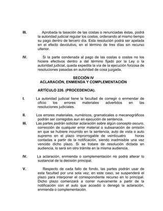 III. Aprobada la tasación de las costas o renunciadas éstas, podrá
la autoridad judicial regular los costos, ordenando al mismo tiempo
su pago dentro de tercero día. Esta resolución podrá ser apelada
en el efecto devolutivo, en el término de tres días sin recurso
ulterior.
IV. Si la parte condenada al pago de las costas o costos no los
hiciere efectivos dentro a del término fijado por la Ley o la
autoridad judicial, queda expedita la vía de la ejecución forzosa de
resoluciones pasadas en autoridad de cosa juzgada.
SECCIÓN IV
ACLARACIÓN, ENMIENDA Y COMPLEMENTACIÓN
ARTÍCULO 226. (PROCEDENCIA).
I. La autoridad judicial tiene la facultad de corregir o enmendar de
oficio los errores materiales advertidos en las
resoluciones judiciales.
II. Los errores materiales, numéricos, gramaticales o mecanográficos
podrán ser corregidos aun en ejecución de sentencia.
III. Las partes podrán solicitar aclaración sobre algún concepto oscuro,
corrección de cualquier error material o subsanación de omisión
en que se hubiere incurrido en la sentencia, auto de vista o auto
supremo en el plazo improrrogable de veinticuatro horas
contadas a partir de la notificación, siendo inadmisible una vez
vencido dicho plazo. Si se tratare de resolución dictada en
audiencia, lo será sin otro trámite en la misma audiencia.
IV. La aclaración, enmienda o complementación no podrá alterar lo
sustancial de la decisión principal.
V. Respecto de cada fallo de fondo, las partes podrán usar de
esta facultad por una sola vez; en este caso, se suspenderá el
plazo para interponer el correspondiente recurso en lo principal.
Dicho plazo comenzará a correr nuevamente a partir de la
notificación con el auto que accedió o denegó la aclaración,
enmienda o complementación.
 