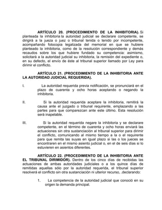 ARTÍCULO 20. (PROCEDIMIENTO DE LA INHIBITORIA). Si
planteada la inhibitoria la autoridad judicial se declarare competente, se
dirigirá a la jueza o juez o tribunal tenida o tenido por incompetente,
acompañando fotocopia legalizada del memorial en que se hubiere
planteado la inhibitoria, como de la resolución correspondiente y demás
recaudos sobre los que hubiere fundado su competencia: asimismo,
solicitará a la autoridad judicial su inhibitoria, la remisión del expediente o,
en su defecto, el envío de éste al tribunal superior llamado por Ley para
dirimir el conflicto.
ARTÍCULO 21. (PROCEDIMIENTO DE LA INHIBITORIA ANTE
LA AUTORIDAD JUDICIAL REQUERIDA).
I. La autoridad requerida previa notificación, se pronunciará en el
plazo de cuarenta y ocho horas aceptando o negando la
inhibitoria.
II. Si la autoridad requerida aceptare la inhibitoria, remitirá la
causa ante el juzgado o tribunal requirente, emplazando a las
partes para que comparezcan ante este último. Esta resolución
será inapelable.
III. Si la autoridad requerida negare la inhibitoria y se declarare
competente, en el término de cuarenta y ocho horas enviará las
actuaciones sin otra sustanciación al tribunal superior para dirimir
el conflicto, comunicando al mismo tiempo a la o el requirente
para que remita las suyas en igual plazo si las o los jueces se
encontraren en el mismo asiento judicial o, en el de seis días si lo
estuvieren en asientos diferentes.
ARTÍCULO 22. (PROCEDIMIENTO DE LA INHIBITORIA ANTE
EL TRIBUNAL DIRIMIDOR). Dentro de los cinco días de recibidas las
actuaciones de ambas autoridades judiciales o a los quince días de
remitidas aquellas sólo por la autoridad requerida, el tribunal superior
resolverá el conflicto sin otra sustanciación ni ulterior recurso, .declarando:
1. La competencia de la autoridad judicial que conoció en su
origen la demanda principal.
 