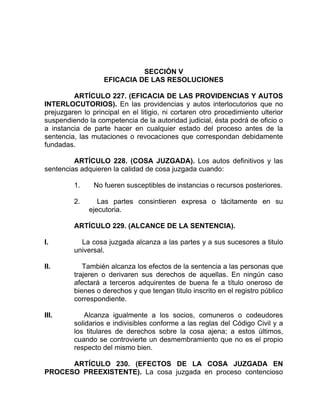 SECCIÓN V
EFICACIA DE LAS RESOLUCIONES
ARTÍCULO 227. (EFICACIA DE LAS PROVIDENCIAS Y AUTOS
INTERLOCUTORIOS). En las providencias y autos interlocutorios que no
prejuzgaren lo principal en el litigio, ni cortaren otro procedimiento ulterior
suspendiendo la competencia de la autoridad judicial, ésta podrá de oficio o
a instancia de parte hacer en cualquier estado del proceso antes de la
sentencia, las mutaciones o revocaciones que correspondan debidamente
fundadas.
ARTÍCULO 228. (COSA JUZGADA). Los autos definitivos y las
sentencias adquieren la calidad de cosa juzgada cuando:
1. No fueren susceptibles de instancias o recursos posteriores.
2. Las partes consintieren expresa o tácitamente en su
ejecutoria.
ARTÍCULO 229. (ALCANCE DE LA SENTENCIA).
I. La cosa juzgada alcanza a las partes y a sus sucesores a titulo
universal.
II. También alcanza los efectos de la sentencia a las personas que
trajeren o derivaren sus derechos de aquellas. En ningún caso
afectará a terceros adquirentes de buena fe a título oneroso de
bienes o derechos y que tengan titulo inscrito en el registro público
correspondiente.
III. Alcanza igualmente a los socios, comuneros o codeudores
solidarios e indivisibles conforme a las reglas del Código Civil y a
los titulares de derechos sobre la cosa ajena; a estos últimos,
cuando se controvierte un desmembramiento que no es el propio
respecto del mismo bien.
ARTÍCULO 230. (EFECTOS DE LA COSA JUZGADA EN
PROCESO PREEXISTENTE). La cosa juzgada en proceso contencioso
 