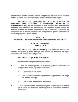 tendrá efecto en otro proceso ulterior siempre que se trate de las mismas
partes, se funde en la misma causa y verse sobre el mismo objeto.
ARTÍCULO 231. (EFECTOS DE LA COSA JUZGADA EN
PROCESO CON CITACIÓN A PERSONAS INCIERTAS O
INDETERMINADAS). En los procesos en que hubieren sido demandadas
personas cuya identidad se desconozca, la sentencia surtirá efectos en
relación a todas las demás comprendidas en la demanda, salvo que se
compruebe en el mismo proceso o en otro posterior que su identidad fue
conocida por alguna de las partes.
TÍTULO V
MEDIOS EXTRAORDINARIOS DE CONCLUSIÓN DEL PROCESO
CAPÍTULO PRIMERO
TRANSACCIÓN
ARTÍCULO 232. (OPORTUNIDAD). En cualquier estado del
proceso, las partes pueden transigir, para dirimir los derechos en litigio,
conforme a las normas del Código Civil.
ARTÍCULO 233. (FORMA Y TRÁMITE).
I. La transacción será presentada por escrito.
II. Para su homologación, la autoridad judicial, examinará el
cumplimiento de los siguientes requisitos:
1. Capacidad de las partes.
2. Si se actúa mediante apoderada o apoderado, se tenga
facultad de transigir.
3. Que se trate de derechos disponibles.
III. Si la transacción no fuere homologada, se proseguirá el trámite
de la causa. La apelación de la negativa se concederá en efecto
devolutivo.
 