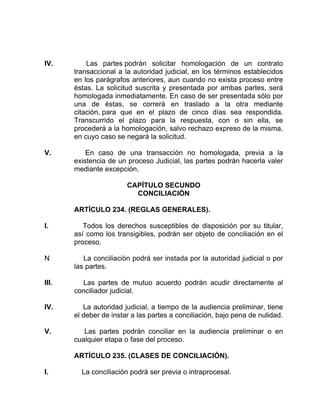 IV. Las partes podrán solicitar homologación de un contrato
transaccional a la autoridad judicial, en los términos establecidos
en los parágrafos anteriores, aun cuando no exista proceso entre
éstas. La solicitud suscrita y presentada por ambas partes, será
homologada inmediatamente. En caso de ser presentada sólo por
una de éstas, se correrá en traslado a la otra mediante
citación, para que en el plazo de cinco días sea respondida.
Transcurrido el plazo para la respuesta, con o sin ella, se
procederá a la homologación, salvo rechazo expreso de la misma,
en cuyo caso se negará la solicitud.
V. En caso de una transacción no homologada, previa a la
existencia de un proceso Judicial, las partes podrán hacerla valer
mediante excepción.
CAPÍTULO SECUNDO
CONCILIACIÓN
ARTÍCULO 234. (REGLAS GENERALES).
I. Todos los derechos susceptibles de disposición por su titular,
así como los transigibles, podrán ser objeto de conciliación en el
proceso.
N La conciliación podrá ser instada por la autoridad judicial o por
las partes.
III. Las partes de mutuo acuerdo podrán acudir directamente al
conciliador judicial.
IV. La autoridad judicial, a tiempo de la audiencia preliminar, tiene
el deber de instar a las partes a conciliación, bajo pena de nulidad.
V. Las partes podrán conciliar en la audiencia preliminar o en
cualquier etapa o fase del proceso.
ARTÍCULO 235. (CLASES DE CONCILIACIÓN).
I. La conciliación podrá ser previa o intraprocesal.
 