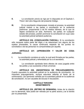 II. La conciliación previa se rige por lo dispuesto en el Capítulo I,
Título I del Libro Segundo del presente Código.
III. En la conciliación intraprocesal, iniciado el proceso, la autoridad
judicial instará a las partes a conciliación en la audiencia
preliminar, proponiendo a tal fin medios idóneos, de lo que se
dejará constancia en acta. Asimismo, las partes, en cualquier
estado del proceso, podrán promover la conciliación en cuyo caso
la autoridad judicial señalará audiencia.
ARTÍCULO 236. (CONCILIACIÓN PARCIAL). Si la conciliación
sólo recayere sobre parte del litigio o se relacionare con alguno de los
sujetos procesales, la causa continuará respecto de los puntos no
conciliados o de las personas no comprendidas por aquella.
ARTÍCULO 237. (APROBACIÓN Y VALOR DE COSA
JUZGADA).
I. La conciliación constara en acta, la cual será firmada por las partes,
la autoridad judicial y refrendada por la o el secretario.
II. La conciliación aprobada tiene efectos de cosa juzgada entre
las partes y sus sucesores a título universal.
ARTÍCULO 238. (INEXISTENCIA DE PREJUZGAMIENTO).
Cuanto expusiere la autoridad judicial en la audiencia de conciliación, no
importará prejuzgamiento, aunque estuviere referido al fondo de la
controversia. Las opiniones vertidas por la autoridad judicial en la audiencia
de conciliación, no son causales de excusa ni recusación.
CAPÍTULO TERCERO
DESISTIMIENTO
ARTÍCULO 239. (RETIRO DE DEMANDA). Antes de la citación
con la demanda, ésta podrá ser retirada por la parte actora y se la tendrá
por no presentada.
 