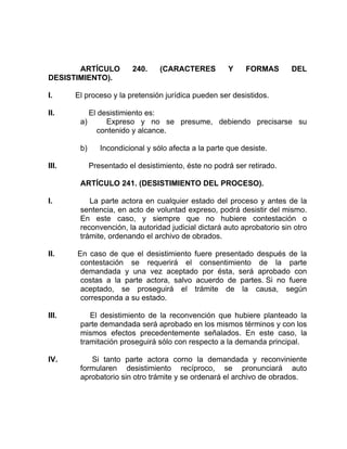 ARTÍCULO 240. (CARACTERES Y FORMAS DEL
DESISTIMIENTO).
I. El proceso y la pretensión jurídica pueden ser desistidos.
II. El desistimiento es:
a) Expreso y no se presume, debiendo precisarse su
contenido y alcance.
b) Incondicional y sólo afecta a la parte que desiste.
III. Presentado el desistimiento, éste no podrá ser retirado.
ARTÍCULO 241. (DESISTIMIENTO DEL PROCESO).
I. La parte actora en cualquier estado del proceso y antes de la
sentencia, en acto de voluntad expreso, podrá desistir del mismo.
En este caso, y siempre que no hubiere contestación o
reconvención, la autoridad judicial dictará auto aprobatorio sin otro
trámite, ordenando el archivo de obrados.
II. En caso de que el desistimiento fuere presentado después de la
contestación se requerirá el consentimiento de la parte
demandada y una vez aceptado por ésta, será aprobado con
costas a la parte actora, salvo acuerdo de partes. Si no fuere
aceptado, se proseguirá el trámite de la causa, según
corresponda a su estado.
III. El desistimiento de la reconvención que hubiere planteado la
parte demandada será aprobado en los mismos términos y con los
mismos efectos precedentemente señalados. En este caso, la
tramitación proseguirá sólo con respecto a la demanda principal.
IV. Si tanto parte actora corno la demandada y reconviniente
formularen desistimiento recíproco, se pronunciará auto
aprobatorio sin otro trámite y se ordenará el archivo de obrados.
 