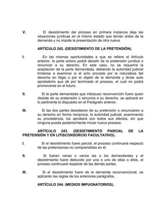 V. El desistimiento del proceso en primera instancia deja las
situaciones jurídicas en el mismo estado que tenían antes de la
demanda y no impide la presentación de otra nueva.
ARTÍCULO 242. (DESISTIMIENTO DE LA PRETENSIÓN).
I. En las mismas oportunidades a que se refiere el Artículo
anterior, la parte actora podrá desistir de la pretensión jurídica o
renunciar a su derecho. En este caso, no se requerirá la
aceptación de la parte demandada, debiendo la autoridad judicial
limitarse a examinar si el acto procede por la naturaleza del
derecho en litigio o por el objeto de la demanda y dictar auto
aprobatorio que dé por terminado el proceso, el cual no podrá
promoverse en el futuro.
II. Si la parte demandada que interpuso reconvención fuere quien
desiste de su pretensión o renuncia a su derecho, se aplicará en
lo pertinente lo dispuesto en el Parágrafo anterior.
III. Si las dos partes desistieren de su pretensión o renunciaren a
su derecho en forma recíproca, la autoridad judicial, examinando
su procedencia, los aprobará con todos sus efectos, sin que
ninguna pueda posteriormente iniciar nuevo proceso.
ARTÍCULO 243. (DESISTIMIENTO PARCIAL DE LA
PRETENSIÓN Y EN LITISCONSORCIO FACULTATIVO).
I. Si el desistimiento fuere parcial, el proceso continuará respecto
de las pretensiones no comprendidas en él.
II. Si fueren varias o varios las o los demandantes y el
desistimiento fuere deducido por una o uno de ellas o ellos, el
proceso continuará respecto de las demás partes.
III. Si el desistimiento fuere de la demanda reconvencional, se
aplicarán las reglas de los anteriores parágrafos.
ARTÍCULO 244. (MEDIOS IMPUGNATORIOS).
 