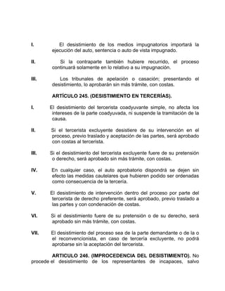 I. El desistimiento de los medios impugnatorios importará la
ejecución del auto, sentencia o auto de vista impugnado.
II. Si la contraparte también hubiere recurrido, el proceso
continuará solamente en lo relativo a su impugnación.
III. Los tribunales de apelación o casación; presentando el
desistimiento, lo aprobarán sin más trámite, con costas.
ARTÍCULO 245. (DESISTIMIENTO EN TERCERÍAS).
I. El desistimiento del tercerista coadyuvante simple, no afecta los
intereses de la parte coadyuvada, ni suspende la tramitación de la
causa.
II. Si el tercerista excluyente desistiere de su intervención en el
proceso, previo traslado y aceptación de las partes, será aprobado
con costas al tercerista.
III. Si el desistimiento del tercerista excluyente fuere de su pretensión
o derecho, será aprobado sin más trámite, con costas.
IV. En cualquier caso, el auto aprobatorio dispondrá se dejen sin
efecto las medidas cautelares que hubieren podido ser ordenadas
como consecuencia de la tercería.
V. El desistimiento de intervención dentro del proceso por parte del
tercerista de derecho preferente, será aprobado, previo traslado a
las partes y con condenación de costas.
VI. Si el desistimiento fuere de su pretensión o de su derecho, será
aprobado sin más trámite, con costas.
VII. El desistimiento del proceso sea de la parte demandante o de la o
el reconvencionista, en caso de tercería excluyente, no podrá
aprobarse sin la aceptación del tercerista.
ARTICULO 246. (IMPROCEDENCIA DEL DESISTIMIENTO). No
procede el desistimiento de los representantes de incapaces, salvo
 
