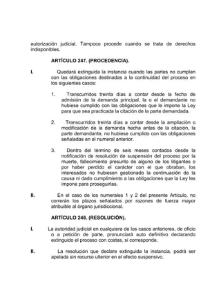 autorización judicial. Tampoco procede cuando se trata de derechos
indisponibles.
ARTÍCULO 247. (PROCEDENCIA).
I. Quedará extinguida la instancia cuando las partes no cumplan
con las obligaciones destinadas a la continuidad del proceso en
los siguientes casos:
1. Transcurridos treinta días a contar desde la fecha de
admisión de la demanda principal, la o el demandante no
hubiese cumplido con las obligaciones que le impone la Ley
para que sea practicada la citación de la parte demandada.
2. Transcurridos treinta días a contar desde la ampliación o
modificación de la demanda hecha antes de la citación, la
parte demandante, no hubiese cumplido con las obligaciones
señaladas en el numeral anterior.
3. Dentro del término de seis meses contados desde la
notificación de resolución de suspensión del proceso por la
muerte, fallecimiento presunto de alguno de los litigantes o
por haber perdido el carácter con el que obraban, los
interesados no hubiesen gestionado la continuación de la
causa ni dado cumplimiento a las obligaciones que la Ley les
impone para proseguirlas.
II. En el caso de los numerales 1 y 2 del presente Artículo, no
correrán los plazos señalados por razones de fuerza mayor
atribuible al órgano jurisdiccional.
ARTÍCULO 248. (RESOLUCIÓN).
I. La autoridad judicial en cualquiera de los casos anteriores, de oficio
o a petición de parte, pronunciará auto definitivo declarando
extinguido el proceso con costas, si corresponde.
II. La resolución que declare extinguida la instancia, podrá ser
apelada sin recurso ulterior en el efecto suspensivo.
 