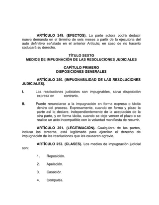 ARTÍCULO 249. (EFECTOS). La parte actora podrá deducir
nueva demanda en el término de seis meses a partir de la ejecutoria del
auto definitivo señalado en el anterior Artículo; en caso de no hacerlo
caducará su derecho.
TÍTULO SEXTO
MEDIOS DE IMPUGNACIÓN DE LAS RESOLUCIONES JUDICIALES
CAPÍTULO PRIMERO
DISPOSICIONES GENERALES
ARTÍCULO 250. (IMPUGNABILIDAD DE LAS RESOLUCIONES
JUDICIALES).
I. Las resoluciones judiciales son impugnables, salvo disposición
expresa en contrario.
II. Puede renunciarse a la impugnación en forma expresa o tácita
dentro del proceso. Expresamente, cuando en forma y plazo la
parte así lo declare, independientemente de la aceptación de la
otra parte, y en forma tácita, cuando se deje vencer el plazo o se
realice un acto incompatible con la voluntad manifiesta de recurrir.
ARTÍCULO 251. (LEGITIMACIÓN). Cualquiera de las partes,
incluso los terceros, está legitimado para ejercitar el derecho de
impugnación de las resoluciones que les causaren agravio.
ARTÍCULO 252. (CLASES). Los medios de impugnación judicial
son:
1. Reposición.
2. Apelación.
3. Casación.
4. Compulsa.
 