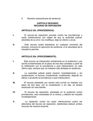 5. Revisión extraordinaria de sentencia.
CAPÍTULO SEGUNDO
RECURSO DE REPOSICIÓN
ARTÍCULO 253. (PROCEDENCIA).
I. El recurso de reposición procede contra las providencias y
autos interlocutorios con objeto de que la autoridad judicial,
advertida de su error, los modifique, deje sin efecto o anule.
II. Este recurso podrá plantearse en cualquier momento del
proceso, inclusive en ejecución de sentencia, si la naturaleza de lo
resuelto lo permite.
ARTÍCULO 254. (PROCEDIMIENTO).
I. Este recurso se interpondrá verbalmente en la audiencia o por
escrito fundamentado en el plazo de tres días contados a partir de
la notificación con la providencia o auto interlocutorio; en este
último caso, siempre que no hubieren sido dictadas en audiencia.
II. La autoridad judicial podrá resolver inmediatamente y sin
sustanciación, el recurso, manteniendo, modificando, dejando sin
efecto o anulando la providencia o auto interlocutorio.
III. El recurso planteado por escrito será corrido en traslado con
plazo de tres días, con la contestación o sin ella, se dictará
resolución sin más trámite.
IV. El recurso de reposición, planteado en la audiencia contra
providencias, será contestado en la misma, y deberá ser resuelto
inmediatamente.
V. La apelación contra los autos interlocutorios podrá ser
alternativa del recurso de reposición, debiéndose deducir ambos
recursos de manera conjunta.
 