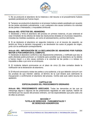 205
Centro Electrónico de Documentación e Información Judicial
1. No se producirá el abandono de la instancia o del recurso si el procedimiento hubiere
quedado paralizado por fuerza mayor.
2. Tampoco se producirá el abandono si el proceso hubiera estado paralizado por acuerdo
de las partes aprobado judicialmente, o por cualquiera otra causa contraria a la voluntad
de las partes o interesados, o imputables al tribunal.
Artículo 492.- EFECTOS DEL ABANDONO.
1. Declarado y firme el abandono del proceso en primera instancia, el juez ordenará el
cese inmediato de los efectos de todas las resoluciones dictadas en el proceso respectivo,
incluidas las medidas cautelares, así como el sobreseimiento y archivo delmismo.
2. Si se declarare el abandono en segunda instancia o en el recurso de casación, se
tendrá por firme la decisión impugnada y se devolverán los autos al juzgado de origen,
junto con la certificación correspondiente.
Artículo 493.- IMPUGNACIÓN DE LA DECLARACIÓN DE ABANDONO POR FUERZA
MAYOR O POR ERROR EN EL CÓMPUTO.
1. Declarado el abandono conforme a las disposiciones anteriores, y notificado que sea, la
parte afectada podrá promover un incidente para acreditar que el abandono se ha debido
a fuerza mayor o a otra causa contraria a la voluntad de las partes o a retraso no
imputable a ellas o por error en el cómputo.
2. El incidente deberá promoverse en el plazo de cinco (5) días contados desde la
notificación de la declaración de abandono.
3. El tribunal convocará a todas las partes a una audiencia, a la que deberán concurrir con
las pruebas de que intenten valerse, al término de la cual dictará auto estimando la
impugnación o confirmando el abandono del proceso. Contra este auto cabrá recurso de
apelación.
CAPÍTULO VIII
ESPECIALIDADES DEL PROCEDIMIENTO ORDINARIO
Artículo 494.- PROCEDIMIENTO ADECUADO. Todas las demandas en las que se
interponga alguna o algunas de las pretensiones reguladas en este capítulo, habrán de
tramitarse por los cauces del proceso ordinario, con las especialidades que para cada una
de ellas se prevean.
SECCIÓN 1ª
TUTELA DE DERECHOS FUNDAMENTALES Y
DE DERECHOS HONORÍFICOS
 