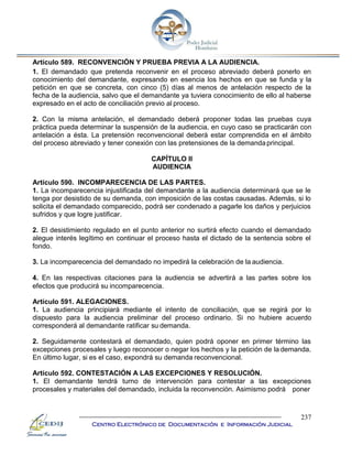 237
Centro Electrónico de Documentación e Información Judicial
Artículo 589. RECONVENCIÓN Y PRUEBA PREVIA A LA AUDIENCIA.
1. El demandado que pretenda reconvenir en el proceso abreviado deberá ponerlo en
conocimiento del demandante, expresando en esencia los hechos en que se funda y la
petición en que se concreta, con cinco (5) días al menos de antelación respecto de la
fecha de la audiencia, salvo que el demandante ya tuviera conocimiento de ello al haberse
expresado en el acto de conciliación previo al proceso.
2. Con la misma antelación, el demandado deberá proponer todas las pruebas cuya
práctica pueda determinar la suspensión de la audiencia, en cuyo caso se practicarán con
antelación a ésta. La pretensión reconvencional deberá estar comprendida en el ámbito
del proceso abreviado y tener conexión con las pretensiones de la demandaprincipal.
CAPÍTULO II
AUDIENCIA
Artículo 590. INCOMPARECENCIA DE LAS PARTES.
1. La incomparecencia injustificada del demandante a la audiencia determinará que se le
tenga por desistido de su demanda, con imposición de las costas causadas. Además, si lo
solicita el demandado comparecido, podrá ser condenado a pagarle los daños y perjuicios
sufridos y que logre justificar.
2. El desistimiento regulado en el punto anterior no surtirá efecto cuando el demandado
alegue interés legítimo en continuar el proceso hasta el dictado de la sentencia sobre el
fondo.
3. La incomparecencia del demandado no impedirá la celebración de la audiencia.
4. En las respectivas citaciones para la audiencia se advertirá a las partes sobre los
efectos que producirá su incomparecencia.
Artículo 591. ALEGACIONES.
1. La audiencia principiará mediante el intento de conciliación, que se regirá por lo
dispuesto para la audiencia preliminar del proceso ordinario. Si no hubiere acuerdo
corresponderá al demandante ratificar su demanda.
2. Seguidamente contestará el demandado, quien podrá oponer en primer término las
excepciones procesales y luego reconocer o negar los hechos y la petición de la demanda.
En último lugar, si es el caso, expondrá su demanda reconvencional.
Artículo 592. CONTESTACIÓN A LAS EXCEPCIONES Y RESOLUCIÓN.
1. El demandante tendrá turno de intervención para contestar a las excepciones
procesales y materiales del demandado, incluida la reconvención. Asimismo podrá poner
 