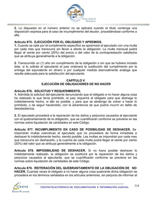 318
Centro Electrónico de Documentación e Información Judicial
2. Lo dispuesto en el número anterior no se aplicará cuando el título contenga una
disposición expresa para el caso de incumplimiento del deudor, procediéndose conforme a
ella.
Artículo 875. EJECUCIÓN POR EL OBLIGADO Y APREMIOS.
1. Cuando se opte por el cumplimiento específico se apremiará al ejecutado con una multa
por cada mes que transcurra sin llevar a efecto la obligación. La multa mensual podrá
llegar al veinte por ciento (20%) del precio o del valor de la contraprestación satisfecha
que se atribuya generalmente a la obligación.
2. Transcurrido un (1) año sin cumplimiento de la obligación o sin que se hubiera iniciado
éste, si lo solicita el ejecutante el juez ordenará la sustitución del cumplimiento por la
entrega del equivalente en dinero o por cualquier medida esencialmente análoga que
resulte adecuada para la satisfacción del ejecutante.
CAPÍTULO V
EJECUCIÓN DE OBLIGACIONES DE NO HACER
Artículo 876. SOLICITUD Y REQUERIMIENTO.
1. Admitida la solicitud del ejecutante denunciando que el obligado a no hacer alguna cosa
ha realizado lo que tenía prohibido, el juez requerirá al obligado para que deshaga lo
indebidamente hecho, si ello es posible, y para que se abstenga de volver a hacer lo
prohibido, o de seguir haciéndolo, con la advertencia de que podría incurrir en delito de
desobediencia.
2. El ejecutado procederá a la reparación de los daños y perjuicios causados al ejecutante
con el quebrantamiento de la obligación, que se cuantificarán conforme se previene en las
normas sobre liquidación de cantidades en este Código.
Artículo 877. INCUMPLIMIENTO EN CASO DE POSIBILIDAD DE DESHACER. Se
impondrán multas coercitivas al ejecutado que no procediera de forma inmediata a
deshacer lo indebidamente hecho, siendo posible. Las multas se impondrán por cada mes
que transcurra sin deshacerlo, y la cuantía de cada multa podrá llegar al veinte por ciento
(20%) del valor que se atribuya generalmente a la obligación.
Artículo 878. IMPOSIBILIDAD DE DESHACER. Si no fuera posible deshacer lo
indebidamente realizado, la obligación se sustituirá por la reparación de los daños y
perjuicios causados al ejecutante, que se cuantificarán conforme se previene en las
normas sobre liquidación de cantidades de este Código.
Artículo 879. REITERACIÓN DEL QUEBRANTAMIENTO DE LA OBLIGACIÓN DE NO
HACER. Cuantas veces el obligado a no hacer alguna cosa quebrante dicha obligación se
procederá en los términos señalados en los artículos anteriores, sin perjuicio de informar al
 