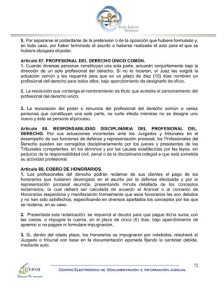 72
Centro Electrónico de Documentación e Información Judicial
5. Por separarse el poderdante de la pretensión o de la oposición que hubiere formulado y,
en todo caso, por haber terminado el asunto o haberse realizado el acto para el que se
hubiere otorgado el poder.
Artículo 87. PROFESIONAL DEL DERECHO ÚNICO COMÚN.
1. Cuando diversas personas constituyan una sola parte, actuarán conjuntamente bajo la
dirección de un solo profesional del derecho. Si no lo hicieran, el Juez les exigirá la
actuación común y les requerirá para que en un plazo de diez (10) días nombren un
profesional del derecho para todos ellos, bajo apercibimiento de designarlo de oficio.
2. La resolución que contenga el nombramiento es título que acredita el personamiento del
profesional del derecho único.
3. La revocación del poder o renuncia del profesional del derecho común a varias
personas que constituyan una sola parte, no surte efecto mientras no se designe uno
nuevo y éste se persone al proceso.
Artículo 88. RESPONSABILIDAD DISCIPLINARIA DEL PROFESIONAL DEL
DERECHO. Por sus actuaciones incorrectas ante los Juzgados y tribunales en el
desempeño de sus funciones de defensa y representación procesal, los Profesionales del
Derecho pueden ser corregidos disciplinariamente por los jueces y presidentes de los
Tribunales competentes, en los términos y por las causas establecidas por las leyes, sin
perjuicio de la responsabilidad civil, penal o de la disciplinaria colegial a que está sometida
su actividad profesional.
Artículo 89. COBRO DE HONORARIOS.
1. Los profesionales del derecho podrán reclamar de sus clientes el pago de los
honorarios que hubieren devengado en el asunto por la defensa efectuada y por la
representación procesal asumida, presentando minuta detallada de los conceptos
reclamados, la cual deberá ser calculada de acuerdo al Arancel o al convenio de
Honorarios respectivos y manifestando formalmente que esos honorarios les son debidos
y no han sido satisfechos, especificando en diversos apartados los conceptos por los que
se reclama, en su caso.
2. Presentada esta reclamación, se requerirá al deudor para que pague dicha suma, con
las costas, o impugne la cuenta, en el plazo de cinco (5) días, bajo apercibimiento de
apremio si no pagare ni formulare impugnación.
3. Si, dentro del citado plazo, los honorarios se impugnaren por indebidos, resolverá el
Juzgado o tribunal con base en la documentación aportada fijando la cantidad debida,
mediante auto.
 