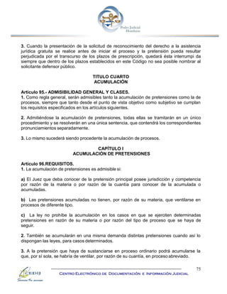 75
Centro Electrónico de Documentación e Información Judicial
3. Cuando la presentación de la solicitud de reconocimiento del derecho a la asistencia
jurídica gratuita se realice antes de iniciar el proceso y la pretensión pueda resultar
perjudicada por el transcurso de los plazos de prescripción, quedará ésta interrumpi da
siempre que dentro de los plazos establecidos en este Código no sea posible nombrar al
solicitante defensor público.
TITULO CUARTO
ACUMULACIÓN
Artículo 95.- ADMISIBILIDAD GENERAL Y CLASES.
1. Como regla general, serán admisibles tanto la acumulación de pretensiones como la de
procesos, siempre que tanto desde el punto de vista objetivo como subjetivo se cumplan
los requisitos especificados en los artículos siguientes.
2. Admitiéndose la acumulación de pretensiones, todas ellas se tramitarán en un único
procedimiento y se resolverán en una única sentencia, que contendrá los correspondientes
pronunciamientos separadamente.
3. Lo mismo sucederá siendo procedente la acumulación de procesos.
CAPÍTULO I
ACUMULACIÓN DE PRETENSIONES
Artículo 96.REQUISITOS.
1. La acumulación de pretensiones es admisible si:
a) El Juez que deba conocer de la pretensión principal posee jurisdicción y competencia
por razón de la materia o por razón de la cuantía para conocer de la acumulada o
acumuladas.
b) Las pretensiones acumuladas no tienen, por razón de su materia, que ventilarse en
procesos de diferente tipo.
c) La ley no prohíbe la acumulación en los casos en que se ejerciten determinadas
pretensiones en razón de su materia o por razón del tipo de proceso que se haya de
seguir.
2. También se acumularán en una misma demanda distintas pretensiones cuando así lo
dispongan las leyes, para casos determinados.
3. A la pretensión que haya de sustanciarse en proceso ordinario podrá acumularse la
que, por sí sola, se habría de ventilar, por razón de su cuantía, en proceso abreviado.
 