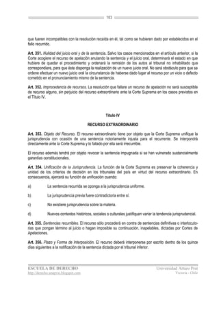 103




que fueren incompatibles con la resolución recaída en él, tal como se hubieren dado por establecidos en el
fallo recurrido.

Art. 351. Nulidad del juicio oral y de la sentencia. Salvo los casos mencionados en el artículo anterior, si la
Corte acogiere el recurso de apelación anulando la sentencia y el juicio oral, determinará el estado en que
hubiere de quedar el procedimiento y ordenará la remisión de los autos al tribunal no inhabilitado que
correspondiere, para que éste disponga la realización de un nuevo juicio oral. No será obstáculo para que se
ordene efectuar un nuevo juicio oral la circunstancia de haberse dado lugar al recurso por un vicio o defecto
cometido en el pronunciamiento mismo de la sentencia.

Art. 352. Improcedencia de recursos. La resolución que fallare un recurso de apelación no será susceptible
de recurso alguno, sin perjuicio del recurso extraordinario ante la Corte Suprema en los casos previstos en
el Título IV.



                                                    Título IV

                                       RECURSO EXTRAORDINARIO

Art. 353. Objeto del Recurso. El recurso extraordinario tiene por objeto que la Corte Suprema unifique la
jurisprudencia con ocasión de una sentencia notoriamente injusta para el recurrente. Se interpondrá
directamente ante la Corte Suprema y lo fallado por ella será irrecurrible.

El recurso además tendrá por objeto revocar la sentencia impugnada si se han vulnerado sustancialmente
garantías constitucionales.

Art. 354. Unificación de la Jurisprudencia. La función de la Corte Suprema es preservar la coherencia y
unidad de los criterios de decisión en los tribunales del país en virtud del recurso extraordinario. En
consecuencia, ejercerá su función de unificación cuando:

a)           La sentencia recurrida se oponga a la jurisprudencia uniforme.

b)           La jurisprudencia previa fuere contradictoria entre sí.

c)           No existiere jurisprudencia sobre la materia.

d)           Nuevos contextos históricos, sociales o culturales justifiquen variar la tendencia jurisprudencial.

Art. 355. Sentencias recurribles. El recurso sólo procederá en contra de sentencias definitivas o interlocuto-
rias que pongan término al juicio o hagan imposible su continuación, inapelables, dictadas por Cortes de
Apelaciones.

Art. 356. Plazo y Forma de Interposición. El recurso deberá interponerse por escrito dentro de los quince
días siguientes a la notificación de la sentencia dictada por el tribunal inferior.



ESCUELA DE DERECHO                                                                   Universidad Arturo Prat
http://derecho-unapvic.blogspot.com                                                               Victoria - Chile
 