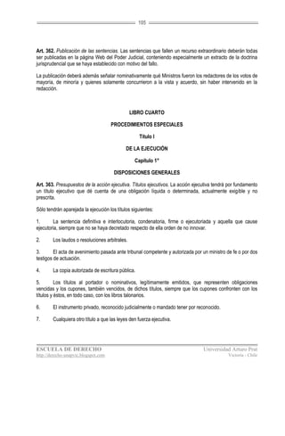 105




Art. 362. Publicación de las sentencias. Las sentencias que fallen un recurso extraordinario deberán todas
ser publicadas en la página Web del Poder Judicial, conteniendo especialmente un extracto de la doctrina
jurisprudencial que se haya establecido con motivo del fallo.

La publicación deberá además señalar nominativamente qué Ministros fueron los redactores de los votos de
mayoría, de minoría y quienes solamente concurrieron a la vista y acuerdo, sin haber intervenido en la
redacción.



                                                LIBRO CUARTO

                                      PROCEDIMIENTOS ESPECIALES

                                                    Título I

                                             DE LA EJECUCIÓN

                                                 Capítulo 1°

                                       DISPOSICIONES GENERALES

Art. 363. Presupuestos de la acción ejecutiva. Títulos ejecutivos. La acción ejecutiva tendrá por fundamento
un título ejecutivo que dé cuenta de una obligación líquida o determinada, actualmente exigible y no
prescrita.

Sólo tendrán aparejada la ejecución los títulos siguientes:

1.      La sentencia definitiva e interlocutoria, condenatoria, firme o ejecutoriada y aquella que cause
ejecutoria, siempre que no se haya decretado respecto de ella orden de no innovar.

2.      Los laudos o resoluciones arbitrales.

3.       El acta de avenimiento pasada ante tribunal competente y autorizada por un ministro de fe o por dos
testigos de actuación.

4.      La copia autorizada de escritura pública.

5.        Los títulos al portador o nominativos, legítimamente emitidos, que representen obligaciones
vencidas y los cupones, también vencidos, de dichos títulos, siempre que los cupones confronten con los
títulos y éstos, en todo caso, con los libros talonarios.

6.      El instrumento privado, reconocido judicialmente o mandado tener por reconocido.

7.      Cualquiera otro título a que las leyes den fuerza ejecutiva.




ESCUELA DE DERECHO                                                               Universidad Arturo Prat
http://derecho-unapvic.blogspot.com                                                          Victoria - Chile
 