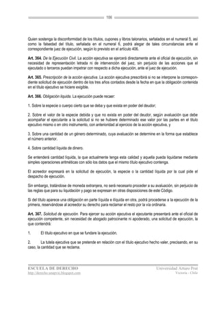 106




Quien sostenga la disconformidad de los títulos, cupones y libros talonarios, señalados en el numeral 5, así
como la falsedad del título, señalada en el numeral 6, podrá alegar de tales circunstancias ante el
correspondiente juez de ejecución, según lo previsto en el artículo 406.

Art. 364. De la Ejecución Civil. La acción ejecutiva se ejercerá directamente ante el oficial de ejecución, sin
necesidad de representación letrada ni de intervención del juez, sin perjuicio de las acciones que el
ejecutado o terceros puedan impetrar con respecto a dicha ejecución, ante el juez de ejecución.

Art. 365. Prescripción de la acción ejecutiva. La acción ejecutiva prescribirá si no se interpone la correspon-
diente solicitud de ejecución dentro de los tres años contados desde la fecha en que la obligación contenida
en el título ejecutivo se hiciere exigible.

Art. 366. Obligación liquida. La ejecución puede recaer:

1. Sobre la especie o cuerpo cierto que se deba y que exista en poder del deudor;

2. Sobre el valor de la especie debida y que no exista en poder del deudor, según avaluación que debe
acompañar el ejecutante a la solicitud si no se hubiere determinado ese valor por las partes en el titulo
ejecutivo mismo o en otro instrumento, con anterioridad al ejercicio de la acción ejecutiva, y

3. Sobre una cantidad de un género determinado, cuya avaluación se determine en la forma que establece
el número anterior.

4. Sobre cantidad líquida de dinero.

Se entenderá cantidad líquida, la que actualmente tenga esta calidad y aquella pueda liquidarse mediante
simples operaciones aritméticas con sólo los datos que el mismo título ejecutivo contenga.

El acreedor expresará en la solicitud de ejecución, la especie o la cantidad líquida por la cual pide el
despacho de ejecución.

Sin embargo, tratándose de moneda extranjera, no será necesario proceder a su avaluación, sin perjuicio de
las reglas que para su liquidación y pago se expresan en otras disposiciones de este Código.

Si del título aparece una obligación en parte líquida e ilíquida en otra, podrá procederse a la ejecución de la
primera, reservándose al acreedor su derecho para reclamar el resto por la vía ordinaria.

Art. 367. Solicitud de ejecución. Para ejercer su acción ejecutiva el ejecutante presentará ante el oficial de
ejecución competente, sin necesidad de abogado patrocinante ni apoderado, una solicitud de ejecución, la
que contendrá:

1.      El título ejecutivo en que se fundare la ejecución.

2.       La tutela ejecutiva que se pretende en relación con el título ejecutivo hecho valer, precisando, en su
caso, la cantidad que se reclama.



ESCUELA DE DERECHO                                                                  Universidad Arturo Prat
http://derecho-unapvic.blogspot.com                                                             Victoria - Chile
 