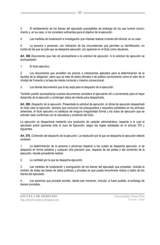 107




3.      El señalamiento de los bienes del ejecutado susceptibles de embargo de los que tuviere conoci-
miento y, en su caso, si los considera suficientes para el objetivo de la ejecución.

4.      Las medidas de localización e investigación que interese realizar a través del tribunal, en su caso.

5.      La persona o personas, con indicación de las circunstancias que permitan su identificación, en
contra de las que se pide que se despache ejecución, por aparecer en el título como deudores.

Art. 368 Documentos que han de acompañarse a la solicitud de ejecución. A la solicitud de ejecución se
acompañarán:

1.      El título ejecutivo.

2.       Los documentos que acrediten los precios o cotizaciones aplicados para la determinación de la
liquidez de la obligación, salvo que se trate de datos oficiales o de público conocimiento como el valor de la
Unidad de Fomento o la tasa de interés corriente o máximo convencional.

3.      Los demás documentos que la ley exija para el despacho de la ejecución.

También podrán acompañarse cuantos documentos considere el ejecutante útil o conveniente para el mejor
desarrollo de la ejecución y contengan datos de interés para despacharla.

Art. 369. Despacho de la ejecución. Presentada la solicitud de ejecución, el oficial de ejecución despachará
en todo caso la ejecución, siempre que concurran los presupuestos y requisitos señalados en los artículos
anteriores, el título ejecutivo no adolezca de ninguna irregularidad formal y los actos de ejecución que se
solicitan sean conformes con la naturaleza y contenido del título.

La ejecución se despachará mediante una resolución de carácter administrativa, respecto a la cual el
ejecutado podrá oponerse ante el Juez de Ejecución, según las reglas señaladas en el artículo 374 y
siguientes.

Art. 370. Contenido del despacho de la ejecución. La resolución por la que se despacha la ejecución deberá
contener:

1.      La determinación de la persona o personas respecto a las cuales se despacha ejecución; si se
despacha en forma solidaria y cualquier otra precisión que, respecto de las partes o del contenido de la
ejecución, resulte procedente realizar.

2.      La cantidad por la que se despacha ejecución.

3.       Las medidas de localización y averiguación de los bienes del ejecutado que procedan, incluida la
revisión de todas las bases de datos públicas y privadas en que pueda encontrarse noticia o rastro de los
bienes del ejecutado.

4.      Los apremios que proceda acordar, desde ese momento, incluido, si fuere posible, el embargo de
bienes concretos.


ESCUELA DE DERECHO                                                                 Universidad Arturo Prat
http://derecho-unapvic.blogspot.com                                                             Victoria - Chile
 