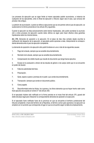 109




Los procesos de ejecución que se sigan frente al mismo ejecutado podrán acumularse, a instancia de
cualquiera de los ejecutantes, ante el oficial de ejecución o tribunal, según sea el caso, que conozca del
proceso más antiguo.

La petición de acumulación, cuando se refiera a ejecuciones que se encuentran ante el juez de ejecución, se
sustanciará en la forma prevenida en los artículo 49 y siguientes.

Cuando la ejecución se dirija exclusivamente sobre bienes hipotecados, sólo podrá acordarse la acumula-
ción a otros procesos de ejecución cuando éstos últimos se sigan para hacer efectiva otras garantías
hipotecarias sobre los mismos bienes.

Art. 374. Demanda de oposición a la ejecución. En el plazo de diez días contado desde ocurrida la
notificación del despacho de la ejecución, el ejecutado podrá oponerse a ésta, interponiendo la correspon-
diente demanda ante el juez de ejecución competente.

La demanda de oposición a la ejecución sólo podrá fundarse en una o más de las siguientes causas:

1.      Pago de la deuda, siempre que se acredite documentalmente.

2.      Remisión de la deuda, siempre que se acredite documentalmente.

3.      Compensación de crédito líquido que resulte de documento que tenga fuerza ejecutiva.

4.     Exceso en la avaluación a dinero de las deudas de género o de cuerpo cierto que no se encuentre
en poder del deudor.

5.      Falta de autenticidad del título.

6.      Prescripción.

7.      Quita, espera o pacto o promesa de no pedir, que conste documentalmente.

8.      Transacción, siempre que conste en documento público.

9.      Cosa juzgada.

10.       Disconformidad entre los títulos, los cupones y los libros talonarios que se hayan hecho valer como
título ejecutivo de acuerdo al número 5° del artículo 363.

Si el ejecutado hubiere sido notificado en la forma prevista en el inciso final del artículo 370, gozará del
doble del plazo legal para interponer la correspondiente demanda de oposición a la ejecución.

Si el ejecutado fuere notificado fuera de la provincia en que se encuentra el territorio jurisdiccional del
tribunal competente o fuera del territorio de la República, el término común para oponerse a la ejecución se
ampliará con el aumento que corresponda al lugar en que se encuentre según la tabla de emplazamiento.




ESCUELA DE DERECHO                                                                Universidad Arturo Prat
http://derecho-unapvic.blogspot.com                                                           Victoria - Chile
 