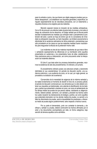 11




                                  parar la entrada a juicio y las que tienen por objeto asegurar pruebas que pu-
                                  dieran desaparecer, y se establecen sus requisitos generales y específicos; se
                                  regulan separadamente las de naturaleza precautoria, con un tratamiento y
                                  requisitos diversos a los exigidos para las restantes.

                                           Mención especial merece la inclusión de las medidas anticipativas.
                                  Con el fin de procurar una efectiva tutela durante todo el proceso y de evitar el
                                  riesgo de vulneración de los derechos, el Código señala que el tribunal podrá
                                  decretar fundadamente las medidas que anticipen total o parcialmente la pre-
                                  tensión del actor, cuando se haya de temer que de no concederse de inme-
                                  diato la anticipación requerida, se hará imposible o se limitará severamente la
                                  efectividad de la sentencia estimatoria de dicha pretensión, precisándose que
                                  sólo procederán en los casos en que las restantes medidas fueren insuficien-
                                  tes para resguardar la eficacia de la pretensión hecha valer.

                                           Los incidentes es otra de las materias importantes de que trata el libro
                                  I, señalando expresamente las diferencias en su tramitación entre aquellos
                                  presentados en audiencias y los presentados fuera de ellas; estableciendo
                                  hitos preclusivos para su interposición, así como procurando evitar la interpo-
                                  sición de incidentes dilatorios.

                                          El Libro II, que trata sobre los procesos declarativos generales, reco-
                                  noce la existencia de sólo dos procedimientos. El ordinario y el sumario.

                                           El procedimiento ordinario posee una estructura simple y claramente
                                  delimitada en sus características: Un periodo de discusión escrito, una au-
                                  diencia preliminar y una audiencia de juicio, en la cual, por regla general, se
                                  procederá a la dictación de la sentencia.

                                           Convencidos de la necesidad de exigencia de la máxima seriedad y
                                  de reales fundamentos al momento de decidir el inicio de un proceso judicial,
                                  el periodo de discusión comenzará por una demanda que no sólo deberá con-
                                  tener sus requisitos ya tradicionales, sino además la identificación de los testi-
                                  gos y peritos que presentará a declarar en juicio, así como el señalamiento de
                                  los demás medios de prueba de que piensa valerse, solicitando su diligencia-
                                  miento. Deberá señalar, asimismo, con claridad y precisión los hechos sobre
                                  los cuales recaerán las declaraciones de testigos y peritos, así como aquéllos
                                  que pretenderá demostrar con los demás medios de prueba. La sanción a la
                                  falta de ofrecimiento de prueba, será la imposibilidad de practicarse u ofrecer-
                                  se medio de prueba alguno posteriormente, salvo respecto a hechos nuevos.

                                          Por su parte el demandado, junto con contestar la demanda, y de
                                  ofrecer y señalar su prueba, deberá controvertir los hechos afirmados por el
                                  actor y los documentos acompañados por éste, en forma categórica, bajo
                                  sanción de tenerse aquéllos como admitidos.


ESCUELA DE DERECHO                                                                     Universidad Arturo Prat
http://derecho-unapvic.blogspot.com                                                                 Victoria - Chile
 