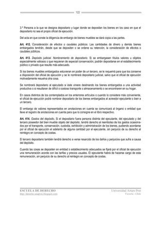 122




3.º Persona a la que se designa depositario y lugar donde se depositan los bienes en los caso en que el
depositario no sea el propio oficial de ejecución.

Del acta en que conste la diligencia de embargo de bienes muebles se dará copia a las partes.

Art. 412. Consideración de efectos o caudales públicos. Las cantidades de dinero y demás bienes
embargados tendrán, desde que se depositen o se ordene su retención, la consideración de efectos o
caudales públicos.

Art. 413. Depósito judicial. Nombramiento de depositario. Si se embargasen títulos valores u objetos
especialmente valiosos o que requieran de especial conservación, podrán depositarse en el establecimiento
público o privado que resulte más adecuado.

Si los bienes muebles embargados estuvieran en poder de un tercero, se le requerirá para que los conserve
a disposición del oficial de ejecución y se le nombrará depositario judicial, salvo que el oficial de ejecución
motivadamente resuelva otra cosa.

Se nombrará depositario al ejecutado si éste viniere destinando los bienes embargados a una actividad
productiva o si resultaran de difícil o costoso transporte o almacenamiento o se encontraren en su hogar.

En casos distintos de los contemplados en los anteriores artículos o cuando lo considere más conveniente,
el oficial de ejecución podrá nombrar depositario de los bienes embargados al acreedor ejecutante o bien a
un tercero.

El embargo de valores representados en anotaciones en cuenta se comunicará al órgano o entidad que
lleve el registro de anotaciones en cuenta para que lo consigne en el libro respectivo.

Art. 414. Gastos del depósito. Si el depositario fuera persona distinta del ejecutante, del ejecutado y del
tercero poseedor del bien mueble objeto del depósito, tendrá derecho al reembolso de los gastos ocasiona-
dos por el transporte, conservación, custodia, exhibición y administración de los bienes, pudiendo acordarse
por el oficial de ejecución el adelanto de alguna cantidad por el ejecutante, sin perjuicio de su derecho al
reintegro en concepto de costas.

El tercero depositario también tendrá derecho a verse resarcido de los daños y perjuicios que sufra a causa
del depósito.

Cuando las cosas se depositen en entidad o establecimiento adecuados se fijará por el oficial de ejecución
una remuneración acorde con las tarifas y precios usuales. El ejecutante habrá de hacerse cargo de esta
remuneración, sin perjuicio de su derecho al reintegro en concepto de costas.




ESCUELA DE DERECHO                                                                 Universidad Arturo Prat
http://derecho-unapvic.blogspot.com                                                             Victoria - Chile
 