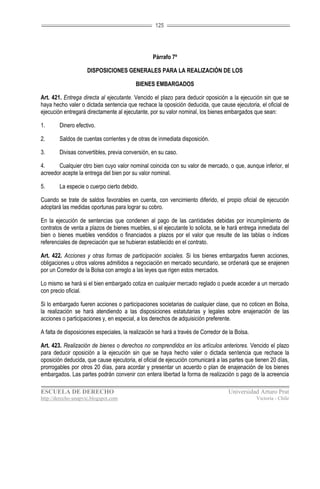 125




                                                  Párrafo 7º

                     DISPOSICIONES GENERALES PARA LA REALIZACIÓN DE LOS

                                          BIENES EMBARGADOS

Art. 421. Entrega directa al ejecutante. Vencido el plazo para deducir oposición a la ejecución sin que se
haya hecho valer o dictada sentencia que rechace la oposición deducida, que cause ejecutoria, el oficial de
ejecución entregará directamente al ejecutante, por su valor nominal, los bienes embargados que sean:

1.      Dinero efectivo.

2.      Saldos de cuentas corrientes y de otras de inmediata disposición.

3.      Divisas convertibles, previa conversión, en su caso.

4.     Cualquier otro bien cuyo valor nominal coincida con su valor de mercado, o que, aunque inferior, el
acreedor acepte la entrega del bien por su valor nominal.

5.      La especie o cuerpo cierto debido.

Cuando se trate de saldos favorables en cuenta, con vencimiento diferido, el propio oficial de ejecución
adoptará las medidas oportunas para lograr su cobro.

En la ejecución de sentencias que condenen al pago de las cantidades debidas por incumplimiento de
contratos de venta a plazos de bienes muebles, si el ejecutante lo solicita, se le hará entrega inmediata del
bien o bienes muebles vendidos o financiados a plazos por el valor que resulte de las tablas o índices
referenciales de depreciación que se hubieran establecido en el contrato.

Art. 422. Acciones y otras formas de participación sociales. Si los bienes embargados fueren acciones,
obligaciones u otros valores admitidos a negociación en mercado secundario, se ordenará que se enajenen
por un Corredor de la Bolsa con arreglo a las leyes que rigen estos mercados.

Lo mismo se hará si el bien embargado cotiza en cualquier mercado reglado o puede acceder a un mercado
con precio oficial.

Si lo embargado fueren acciones o participaciones societarias de cualquier clase, que no coticen en Bolsa,
la realización se hará atendiendo a las disposiciones estatutarias y legales sobre enajenación de las
acciones o participaciones y, en especial, a los derechos de adquisición preferente.

A falta de disposiciones especiales, la realización se hará a través de Corredor de la Bolsa.

Art. 423. Realización de bienes o derechos no comprendidos en los artículos anteriores. Vencido el plazo
para deducir oposición a la ejecución sin que se haya hecho valer o dictada sentencia que rechace la
oposición deducida, que cause ejecutoria, el oficial de ejecución comunicará a las partes que tienen 20 días,
prorrogables por otros 20 días, para acordar y presentar un acuerdo o plan de enajenación de los bienes
embargados. Las partes podrán convenir con entera libertad la forma de realización o pago de la acreencia

ESCUELA DE DERECHO                                                                 Universidad Arturo Prat
http://derecho-unapvic.blogspot.com                                                             Victoria - Chile
 