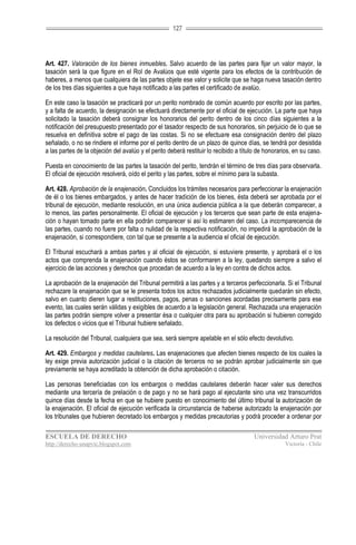 127




Art. 427. Valoración de los bienes inmuebles. Salvo acuerdo de las partes para fijar un valor mayor, la
tasación será la que figure en el Rol de Avalúos que esté vigente para los efectos de la contribución de
haberes, a menos que cualquiera de las partes objete ese valor y solicite que se haga nueva tasación dentro
de los tres días siguientes a que haya notificado a las partes el certificado de avalúo.

En este caso la tasación se practicará por un perito nombrado de común acuerdo por escrito por las partes,
y a falta de acuerdo, la designación se efectuará directamente por el oficial de ejecución. La parte que haya
solicitado la tasación deberá consignar los honorarios del perito dentro de los cinco días siguientes a la
notificación del presupuesto presentado por el tasador respecto de sus honorarios, sin perjuicio de lo que se
resuelva en definitiva sobre el pago de las costas. Si no se efectuare esa consignación dentro del plazo
señalado, o no se rindiere el informe por el perito dentro de un plazo de quince días, se tendrá por desistida
a las partes de la objeción del avalúo y el perito deberá restituir lo recibido a título de honorarios, en su caso.

Puesta en conocimiento de las partes la tasación del perito, tendrán el término de tres días para observarla.
El oficial de ejecución resolverá, oído el perito y las partes, sobre el mínimo para la subasta.

Art. 428. Aprobación de la enajenación. Concluidos los trámites necesarios para perfeccionar la enajenación
de él o los bienes embargados, y antes de hacer tradición de los bienes, ésta deberá ser aprobada por el
tribunal de ejecución, mediante resolución, en una única audiencia pública a la que deberán comparecer, a
lo menos, las partes personalmente. El oficial de ejecución y los terceros que sean parte de esta enajena-
ción o hayan tomado parte en ella podrán comparecer si así lo estimaren del caso. La incomparecencia de
las partes, cuando no fuere por falta o nulidad de la respectiva notificación, no impedirá la aprobación de la
enajenación, si correspondiere, con tal que se presente a la audiencia el oficial de ejecución.

El Tribunal escuchará a ambas partes y al oficial de ejecución, si estuviere presente, y aprobará el o los
actos que comprenda la enajenación cuando éstos se conformaren a la ley, quedando siempre a salvo el
ejercicio de las acciones y derechos que procedan de acuerdo a la ley en contra de dichos actos.

La aprobación de la enajenación del Tribunal permitirá a las partes y a terceros perfeccionarla. Si el Tribunal
rechazare la enajenación que se le presenta todos los actos rechazados judicialmente quedarán sin efecto,
salvo en cuanto dieren lugar a restituciones, pagos, penas o sanciones acordadas precisamente para ese
evento, las cuales serán válidas y exigibles de acuerdo a la legislación general. Rechazada una enajenación
las partes podrán siempre volver a presentar ésa o cualquier otra para su aprobación si hubieren corregido
los defectos o vicios que el Tribunal hubiere señalado.

La resolución del Tribunal, cualquiera que sea, será siempre apelable en el sólo efecto devolutivo.

Art. 429. Embargos y medidas cautelares. Las enajenaciones que afecten bienes respecto de los cuales la
ley exige previa autorización judicial o la citación de terceros no se podrán aprobar judicialmente sin que
previamente se haya acreditado la obtención de dicha aprobación o citación.

Las personas beneficiadas con los embargos o medidas cautelares deberán hacer valer sus derechos
mediante una tercería de prelación o de pago y no se hará pago al ejecutante sino una vez transcurridos
quince días desde la fecha en que se hubiere puesto en conocimiento del último tribunal la autorización de
la enajenación. El oficial de ejecución verificada la circunstancia de haberse autorizado la enajenación por
los tribunales que hubieren decretado los embargos y medidas precautorias y podrá proceder a ordenar por

ESCUELA DE DERECHO                                                                    Universidad Arturo Prat
http://derecho-unapvic.blogspot.com                                                                Victoria - Chile
 