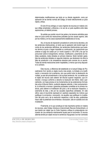 13




                                  determinadas modificaciones que tanto en su directa regulación, como por
                                  aplicación de las demás normas del Código, lo harán efectivamente un juicio
                                  rápido y eficaz.

                                           El Libro III nos entrega un nuevo régimen de recursos en materia civil,
                                  que refleja simplicidad y eficiencia, a la vez de un justo equilibrio entre tales
                                  aspiraciones y el debido proceso.

                                           Se señala que podrán recurrir las partes y los terceros admitidos para
                                  obrar en juicio contra las resoluciones judiciales que les causen agravio, sólo
                                  por los medios y en los casos expresamente establecidos en la ley.

                                           Así, el recurso de reposición procederá en contra de los decretos y de
                                  las sentencias interlocutorias, en tanto que la apelación sólo tendrá lugar en
                                  contra de las sentencias definitivas, las sentencias interlocutorias que pusie-
                                  ren término al juicio o hagan imposible su continuación, las resoluciones que
                                  ordenen el pago de costas por un monto superior a 100 UTM y las que se
                                  pronuncien sobre el otorgamiento, rechazo, modificación y alzamiento de me-
                                  didas cautelares, todas dictadas en primera instancia. Serán también apela-
                                  bles las sentencias dictadas en segunda instancia, que declararen de oficio la
                                  falta de jurisdicción o de competencia absoluta para conocer de un asunto.
                                  Todas las demás resoluciones serán inapelables, a menos que la ley dispusie-
                                  re lo contrario.

                                             Este recurso, a diferencia del establecido en el actual Código de Pro-
                                  cedimiento Civil, tendrá un objeto mucho más amplio, no limitado a la modifi-
                                  cación o revocación de la sentencia, sino que podrá incluir la declaración de
                                  nulidad, ya sea del procedimiento o de la propia sentencia. Así, se señala que
                                  el objeto del recurso será obtener del tribunal superior respectivo, que en-
                                  miende o revoque conforme a derecho la resolución del inferior, total o par-
                                  cialmente, con base precisa en los fundamentos de las pretensiones formula-
                                  das ante el tribunal inferior, pudiendo alegarse además, o bien exclusivamen-
                                  te, la infracción a normas o garantías procesales cometidas en la primera ins-
                                  tancia, para obtener la invalidación del juicio y de la resolución respectiva, o
                                  solamente de ésta, y ello por las causales específicas señaladas. En este
                                  último caso el recurrente expresará en capítulos separados los motivos que
                                  justifiquen la enmienda o revocación, de aquellos que justifiquen la invalida-
                                  ción del juicio oral y de la resolución respectiva o sólo de esta, pudiéndose
                                  hacer valer la pretensión de enmienda o revocación, sólo en subsidio de la de
                                  invalidación.

                                          Finalmente, en lo que constituye el más importante cambio en materia
                                  de recursos, este Código introduce el denominado Recurso Extraordinario, el
                                  que tendrá por objeto que la Corte Suprema unifique la jurisprudencia con
                                  ocasión de una sentencia notoriamente injusta para el recurrente. El recurso
                                  además tendrá por objeto revocar la sentencia impugnada si se han vulnerado

ESCUELA DE DERECHO                                                                    Universidad Arturo Prat
http://derecho-unapvic.blogspot.com                                                                Victoria - Chile
 
