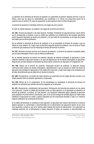 131




La admisión de la demanda de tercería de posesión no suspenderá el apremio respecto del bien a que se
refiera, salvo que se apoye en antecedentes que constituyan a lo menos una presunción grave de la
posesión que se reclama. En caso de suspensión se dará oportuno aviso al oficial de ejecución.

La tercería de posesión se tramitará conforme a las reglas de juicio sumario.

En todo los demás aspectos, se sujetará a las reglas de la tercería de dominio.

Art. 446. Tercería de prelación o de mejor derecho. Finalidad. Prohibición de segunda tercería. Quien afirme
que le corresponde un derecho a que su crédito sea satisfecho con preferencia al del acreedor ejecutante
podrá interponer demanda de tercería de prelación, a la que habrá de acompañarse un principio de prueba
del crédito que se afirma preferente.

No se admitirá la demanda de tercería de prelación si no se acompaña el principio de prueba a que se
refiere el inciso anterior. En ningún caso se permitirá segunda tercería de prelación, que se funde en títulos
o derechos que poseyera el que la interponga al tiempo de formular la primera.

Art. 447. Momento procesal oportuno de la tercería de prelación. La tercería de prelación procederá desde
que se haya embargado el bien a que se refiera la preferencia.

No se admitirá demanda de tercería de prelación después de haberse entregado al ejecutante la suma
obtenida mediante la ejecución forzosa o, en caso de adjudicación de los bienes embargados al ejecutante,
después de que éste adquiera la titularidad de dichos bienes conforme a lo dispuesto en la legislación civil.

Art. 448. Efectos de la tercería de prelación. Interpuesta tercería de prelación, la ejecución forzosa
continuará hasta realizar los bienes embargados, depositándose lo que se recaude en poder del oficial de
ejecución para reintegrar al ejecutante en las costas de la ejecución y luego hacer pago a los acreedores por
el orden de preferencia que se determine al resolver la tercería.

Art. 449. Procedimiento. La tercería de mejor derecho se sustanciará por las reglas del juicio sumario y se
dirigirá siempre frente al acreedor ejecutante y al ejecutado.

Art. 450. Efectos de la no contestación. Si los demandados no contestaran la demanda de tercería de
prelación se entenderá que admiten los hechos alegados en la demanda.

Art. 451. Allanamiento y desistimiento del ejecutante. Participación del tercerista de prelación en las costas
de la ejecución. Cuando el crédito del tercerista conste en título ejecutivo, si el ejecutante se allanase a la
tercería de prelación, se dictará, sin más trámites, una resolución ordenando seguir adelante la ejecución
para satisfacer en primer término al tercerista, pero no se le hará entrega de cantidad alguna sin haber antes
satisfecho al ejecutante las costas y gastos originados por las actuaciones llevadas a cabo a su instancia
hasta la notificación de la demanda de tercería.

Si el crédito del tercerista no constase en título ejecutivo, el ejecutado que hubiere intervenido en la tercería
deberá expresar su conformidad o disconformidad con el allanamiento del ejecutante dentro de los cinco
días siguientes a aquél en que se le hubiera dado traslado del escrito de allanamiento. Si el ejecutado se
mostrase conforme con el allanamiento o dejara transcurrir el plazo sin expresar su disconformidad, se


ESCUELA DE DERECHO                                                                   Universidad Arturo Prat
http://derecho-unapvic.blogspot.com                                                               Victoria - Chile
 