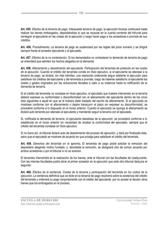 133




Art. 455. Efectos de la tercería de pago. Interpuesta tercería de pago, la ejecución forzosa continuará hasta
realizar los bienes embargados, depositándose lo que se recaude en la cuenta corriente del tribunal para
reintegrar al ejecutante en las costas de la ejecución y luego hacer pago a los acreedores a prorrata de sus
créditos.

Art. 456. Procedimiento. La tercería de pago se sustanciará por las reglas del juicio sumario y se dirigirá
siempre frente al acreedor ejecutante y al ejecutado.

Art. 457. Efectos de la no contestación. Si los demandados no contestaran la demanda de tercería de pago
se entenderá que admiten los hechos alegados en la demanda.

Art. 458. Allanamiento y desistimiento del ejecutante. Participación del tercerista de prelación en las costas
de la ejecución. Cuando el crédito del tercerista conste en título ejecutivo, si el ejecutante se allanase a la
tercería de pago, se dictará, sin más trámites, una resolución ordenando seguir adelante la ejecución para
satisfacer los créditos del ejecutante y del tercerista a prorrata, luego de haberse satisfecho al ejecutante las
costas y gastos originados por las actuaciones llevadas a cabo a su instancia hasta la notificación de la
demanda de tercería.

Si el crédito del tercerista no constase en título ejecutivo, el ejecutado que hubiere intervenido en la tercería
deberá expresar su conformidad o disconformidad con el allanamiento del ejecutante dentro de los cinco
días siguientes a aquél en que se le hubiera dado traslado del escrito de allanamiento. Si el ejecutado se
mostrase conforme con el allanamiento o dejara transcurrir el plazo sin expresar su disconformidad, se
procederá conforme a lo dispuesto en el inciso anterior. Cuando el ejecutado se oponga al allanamiento se
dictará auto teniendo por allanado al ejecutante y mandando seguir la tercería con el ejecutado.

Si, notificada la demanda de tercería, el ejecutante desistiese de la ejecución, se procederá conforme a lo
establecido en el inciso anterior sin necesidad de recabar la conformidad del ejecutado, siempre que el
crédito del tercerista constase en título ejecutivo.

Si no fuera así, el tribunal dictará auto de desistimiento del proceso de ejecución, y dará por finalizada ésta,
salvo que el ejecutado se mostrare de acuerdo en que prosiga para satisfacer el crédito del tercerista.

Art. 459. Derechos del tercerista en el apremio. El tercerista de pago podrá solicitar la remoción del
depositario alegando motivo fundado; y, decretada la remoción, se designará otro de común acuerdo por
ambos acreedores o por el tribunal si no se avienen.

El tercerista intervendrá en la realización de los bienes, ante el tribunal con las facultades de coadyuvante.
Con las mismas facultades podrá obrar el primer acreedor en la ejecución que ante otro tribunal deduzca el
segundo

Art. 460. Efectos de la sentencia. Costas de la tercería y participación del tercerista en los costos de la
ejecución. La sentencia definitiva que se dicte en la tercería de pago resolverá sobre la existencia del crédito
del tercerista y ordenará su pago conjuntamente con el crédito del ejecutante, por no poseer el deudor otros
bienes que los embragados en el proceso.




ESCUELA DE DERECHO                                                                   Universidad Arturo Prat
http://derecho-unapvic.blogspot.com                                                               Victoria - Chile
 