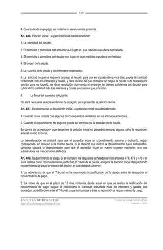 139




4. Que la deuda cuyo pago se reclama no se encuentre prescrita.

Art. 476. Petición inicial. La petición inicial deberá contener:

1. La identidad del deudor.

2. El domicilio o domicilios del acreedor o el lugar en que residiera o pudiera ser hallado.

3. El domicilio o domicilios del deudor o el lugar en que residiera o pudiera ser hallado.

4. El origen de la deuda.

5. La cuantía de la deuda y los intereses reclamados.

6. La solicitud de que se requiera de pago al deudor para que en el plazo de quince días, pague la cantidad
reclamada, más los intereses y costas, y para el caso de que el deudor no pague la deuda ni dé razones por
escrito para no hacerlo, se dicte resolución ordenando el embargo de bienes suficientes del deudor para
cubrir dicha cantidad más los intereses y costas procesales que procedan.

6.      La firma del acreedor solicitante.

No será necesaria la representación de abogado para presentar la petición inicial.

Art. 477. Desestimación de la petición inicial. La petición inicial será desestimada:

1. Cuando no se cumpla con algunos de los requisitos señalados en los artículos anteriores.

2. Cuando el requerimiento de pago no pueda ser emitido por la totalidad de la deuda.

En contra de la resolución que desestime la petición inicial no procederá recurso alguno, salvo la reposición
ante el mismo Tribunal.

La desestimación no obstará para que el acreedor incoe un procedimiento sumario u ordinario, según
corresponda, en relación a la misma deuda. Si el defecto que motivó la desestimación fuere subsanable,
tampoco obstará la desestimación para que el acreedor incoe un nuevo proceso monitorio, una vez
subsanados los mencionados defectos.

Art. 478. Requerimiento de pago. Si se cumplen los requisitos señalados en los artículos 474, 475 y 476 y el
Juez estima como razonablemente justificado el cobro de la deuda, acogerá la solicitud inicial despachando
requerimiento de pago en contra del deudor, el cual deberá contener:

1. La advertencia de que el Tribunal no ha examinado la justificación de la deuda antes de despachar el
requerimiento de pago.

2. La orden de que en el plazo de 15 días contados desde aquel en que se realizo la notificación del
requerimiento de pago, pague al peticionario la cantidad adeudada más los intereses y gastos que
procedan, acreditándolo ante el Tribunal, o que comunique a éste su oposición al requerimiento de pago.


ESCUELA DE DERECHO                                                                      Universidad Arturo Prat
http://derecho-unapvic.blogspot.com                                                               Victoria - Chile
 