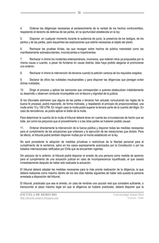 20




4.      Ordenar las diligencias necesarias al esclarecimiento de la verdad de los hechos controvertidos,
respetando el derecho de defensa de las partes, en la oportunidad establecida en la ley;

5.       Disponer, en cualquier momento durante la audiencia de juicio, la presencia de los testigos, de los
peritos y de las partes, para requerirles las explicaciones que estime necesarias al objeto del pleito;

6.      Rechazar las pruebas ilícitas, las que recaigan sobre hechos de pública notoriedad como las
manifiestamente sobreabundantes, inconducentes e impertinentes;

7.      Rechazar in limine los incidentes extemporáneos, inconexos, que reiteren otros ya propuestos por la
misma causa o cuando, a pesar de fundarse en causa distinta, ésta haya podido alegarse al promoverse
uno anterior;

8.      Rechazar in limine la intervención de terceros cuando la petición carezca de los requisitos exigidos;

9.      Declarar de oficio las nulidades insubsanables y para disponer las diligencias que persigan evitar
dichas nulidades;

10.    Dirigir el proceso y aplicar las sanciones que correspondan a quienes obstaculicen indebidamente
su desarrollo u observen conducta incompatible con el decoro y dignidad de la justicia.

Si los tribunales estimaren que alguna de las partes o terceros han actuado conculcando las reglas de la
buena fe procesal, podrá imponerle, de forma motivada, y respetando el principio de proporcionalidad, una
multa entre 10 y 100 UTM. En ningún caso la multa podrá superar la tercera parte de la cuantía del litigio. En
caso de reincidencia, se podrá aplicar el doble de la multa.

Para determinar la cuantía de la multa el tribunal deberá tener en cuenta las circunstancias de hecho que se
trate, así como los perjuicios que al procedimiento o a las otras partes se hubieren podido causar.

11.      Ordenar directamente la intervención de la fuerza pública y disponer todas las medidas necesarias
para el cumplimiento de las actuaciones que ordenare y la ejecución de las resoluciones que dictare. Para
tal efecto, el tribunal podrá también disponer multas por el monto establecido en la ley.

No será procedente la adopción de medidas privativas o restrictivas de la libertad personal para el
cumplimiento de la sentencia, salvo en los casos expresamente autorizados por la Constitución o por los
tratados internacionales ratificados por Chile que se encuentren vigentes.

Sin perjuicio de lo anterior, el tribunal podrá disponer el arresto de una persona como medida de apremio
para el cumplimiento de una actuación judicial en caso de incomparecencia injustificada, el que cesará
inmediatamente después de haber sido realizada la actuación.

El tribunal deberá adoptar las medidas necesarias para la más pronta realización de la diligencia, la que
deberá realizarse como máximo dentro de los dos días hábiles siguientes de haber sido puesta la persona
arrestada a disposición del tribunal.

El tribunal, practicado que sea el arresto, en caso de rendirse una caución real que considere suficiente, o
transcurrido el plazo máximo legal sin que la diligencia se hubiere practicado, deberá disponer que la

ESCUELA DE DERECHO                                                                 Universidad Arturo Prat
http://derecho-unapvic.blogspot.com                                                            Victoria - Chile
 