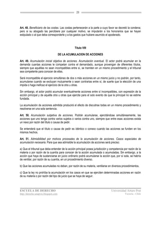 29




Art. 48. Beneficiario de las costas. Las costas pertenecerán a la parte a cuyo favor se decretó la condena;
pero si su abogado las percibiere por cualquier motivo, se imputarán a los honorarios que se hayan
estipulado o al que deba corresponderle y a los gastos que hubiere asumido el apoderado.



                                                Título VIII

                                      DE LA ACUMULACION DE ACCIONES

Art. 49. Acumulación inicial objetiva de acciones. Acumulación eventual. El actor podrá acumular en la
demanda cuantas acciones le competan contra el demandado, aunque provengan de diferentes títulos,
siempre que aquéllas no sean incompatibles entre sí, se tramiten en un mismo procedimiento y el tribunal
sea competente para conocer de ellas.

Será incompatible el ejercicio simultáneo de dos o más acciones en un mismo juicio y no podrán, por tanto,
acumularse cuando se excluyan mutuamente o sean contrarias entre sí, de suerte que la elección de una
impida o haga ineficaz el ejercicio de la otra u otras.

Sin embargo, el actor podrá acumular eventualmente acciones entre sí incompatibles, con expresión de la
acción principal y de aquélla otra u otras que ejercita para el solo evento de que la principal no se estime
fundada.

La acumulación de acciones admitida producirá el efecto de discutirse todas en un mismo procedimiento y
resolverse en una sola sentencia.

Art. 50. Acumulación subjetiva de acciones. Podrán acumularse, ejercitándose simultáneamente, las
acciones que uno tenga contra varios sujetos o varios contra uno, siempre que entre esas acciones exista
un nexo por razón del título o causa de pedir.

Se entenderá que el título o causa de pedir es idéntico o conexo cuando las acciones se funden en los
mismos hechos.

Art. 51. Admisibilidad por motivos procesales de la acumulación de acciones. Casos especiales de
acumulación necesaria. Para que sea admisible la acumulación de acciones será preciso:

a) Que el tribunal que deba entender de la acción principal posea jurisdicción y competencia por razón de la
materia o por razón de la cuantía para conocer de la acción acumulada o acumuladas. Sin embargo, a la
acción que haya de sustanciarse en juicio ordinario podrá acumularse la acción que, por sí sola, se habría
de ventilar, por razón de su cuantía, en un procedimiento diverso.

b) Que las acciones acumuladas no deban, por razón de su materia, ventilarse en diversos procedimientos.

c) Que la ley no prohíba la acumulación en los casos en que se ejerciten determinadas acciones en razón
de su materia o por razón del tipo de juicio que se haya de seguir.



ESCUELA DE DERECHO                                                               Universidad Arturo Prat
http://derecho-unapvic.blogspot.com                                                          Victoria - Chile
 