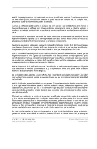 38




Art. 92. Lugares y horarios en los cuales puede practicarse la notificación personal. En los lugares y recintos
de libre acceso público, la notificación personal se podrá efectuar en cualquier día y a cualquier hora,
procurando causar la menor molestia posible al notificado.

Además, la notificación podrá hacerse en cualquier día, entre las seis y las veintidós horas, en la morada o
lugar donde pernocta el notificado o en el lugar donde éste ordinariamente ejerce su industria, profesión o
empleo, o en cualquier recinto privado en que éste se encuentre y al cual se permita el acceso del ministro
de fe.

Si la notificación se realizare en día inhábil, los plazos comenzarán a correr desde las cero horas del día
hábil inmediatamente siguiente, y si se hubiere practicado fuera de la comuna donde funciona el tribunal, los
plazos se aumentarán en la forma contemplada en la tabla de emplazamiento.

Igualmente, son lugares hábiles para practicar la notificación el oficio del ministro de fe del tribunal, la casa
que sirva para despacho del tribunal y la oficina o despacho del ministro de fe que practique la notificación.
Los jueces no podrán, sin embargo, ser notificados en el local en que desempeñan sus funciones.

Art. 93. Habilitación de lugar para la práctica de la notificación personal. Podrá el tribunal ordenar que se
haga la notificación en otros lugares que los expresados en el artículo anterior, cuando la persona a quien
se trate de notificar no tenga habitación conocida en el lugar en que ha de ser notificada. Esta circunstancia
se acreditará por certificado de un ministro de fe que afirme haber hecho las indagaciones posibles, de las
cuales dejará testimonio detallado en la respectiva diligencia.

Art. 94. Constancia de la notificación personal. La notificación se hará constar en el proceso por diligencia
que subscribirán el notificado y el ministro de fe, y si el primero no puede o no quiere firmar, se dejará
testimonio de este hecho en la misma diligencia.

La certificación deberá, además, señalar la fecha, hora y lugar donde se realizó la notificación y, de haber
sido hecha en forma personal, precisar la manera o el medio con que el ministro de fe comprobó la identidad
del notificado.

Art. 95. Notificación personal subsidiaria o no en persona. Si buscada en dos días distintos en su habitación,
o en el lugar donde habitualmente ejerce su industria, profesión o empleo, no es habida la persona a quien
debe notificarse, se acreditará que ella se encuentra en el lugar del juicio y cuál es su morada o lugar donde
ejerce su industria, profesión o empleo, bastando para comprobar estas circunstancias la debida certifica-
ción del ministro de fe.

Efectuada esa certificación, el ministro de fe practicará la notificación entregando las copias de la resolución
y de la solicitud en que haya recaído, a cualquiera persona adulta que se encuentre en la morada o en el
lugar donde la persona que se va a notificar ejerce su industria, profesión o empleo. Si nadie hay allí, o si
por cualquiera otra causa no es posible entregar dichas copias a las personas que se encuentren en esos
lugares, se fijará en la puerta un aviso que dé noticia de la demanda, con especificación exacta de las
partes, materia de la causa, juez que conoce en ella y de las resoluciones que se notifican.

En caso que la morada o el lugar donde pernocta o el lugar donde habitualmente ejerce su industria,
profesión o empleo, se encuentre en un edificio o recinto al que no se permite libre acceso, el aviso y las


ESCUELA DE DERECHO                                                                   Universidad Arturo Prat
http://derecho-unapvic.blogspot.com                                                               Victoria - Chile
 
