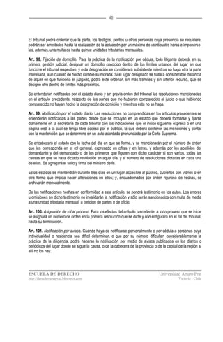 40




El tribunal podrá ordenar que la parte, los testigos, peritos u otras personas cuya presencia se requiriere,
podrán ser arrestados hasta la realización de la actuación por un máximo de veinticuatro horas e imponérse-
les, además, una multa de hasta quince unidades tributarias mensuales.

Art. 98. Fijación de domicilio. Para la práctica de la notificación por cédula, todo litigante deberá, en su
primera gestión judicial, designar un domicilio conocido dentro de los límites urbanos del lugar en que
funcione el tribunal respectivo, y esta designación se considerará subsistente mientras no haga otra la parte
interesada, aun cuando de hecho cambie su morada. Si el lugar designado se halla a considerable distancia
de aquel en que funciona el juzgado, podrá éste ordenar, sin más trámites y sin ulterior recurso, que se
designe otro dentro de límites más próximos.

Se entenderán notificadas por el estado diario y sin previa orden del tribunal las resoluciones mencionadas
en el artículo precedente, respecto de las partes que no hubieren comparecido al juicio o que habiendo
comparecido no hayan hecho la designación de domicilio y mientras ésta no se haga.

Art. 99. Notificación por el estado diario. Las resoluciones no comprendidas en los artículos precedentes se
entenderán notificadas a las partes desde que se incluyan en un estado que deberá formarse y fijarse
diariamente en la secretaría de cada tribunal con las indicaciones que el inciso siguiente expresa o en una
página web a la cual se tenga libre acceso por el público, la que deberá contener las menciones y contar
con la mantención que se determine en un auto acordado pronunciado por la Corte Suprema.

Se encabezará el estado con la fecha del día en que se forme, y se mencionarán por el número de orden
que les corresponda en el rol general, expresado en cifras y en letras, y además por los apellidos del
demandante y del demandado o de los primeros que figuren con dicho carácter si son varios, todas las
causas en que se haya dictado resolución en aquel día, y el número de resoluciones dictadas en cada una
de ellas. Se agregará el sello y firma del ministro de fe.

Estos estados se mantendrán durante tres días en un lugar accesible al público, cubiertos con vidrios o en
otra forma que impida hacer alteraciones en ellos; y, encuadernados por orden riguroso de fechas, se
archivarán mensualmente.

De las notificaciones hechas en conformidad a este artículo, se pondrá testimonio en los autos. Los errores
u omisiones en dicho testimonio no invalidarán la notificación y sólo serán sancionados con multa de media
a una unidad tributaria mensual, a petición de partes o de oficio.

Art. 100. Asignación de rol al proceso. Para los efectos del artículo precedente, a todo proceso que se inicie
se asignará un número de orden en la primera resolución que se dicte y con él figurará en el rol del tribunal,
hasta su terminación.

Art. 101. Notificación por avisos. Cuando haya de notificarse personalmente o por cédula a personas cuya
individualidad o residencia sea difícil determinar, o que por su número dificulten considerablemente la
práctica de la diligencia, podrá hacerse la notificación por medio de avisos publicados en los diarios o
periódicos del lugar donde se sigue la causa, o de la cabecera de la provincia o de la capital de la región si
allí no los hay.




ESCUELA DE DERECHO                                                                 Universidad Arturo Prat
http://derecho-unapvic.blogspot.com                                                            Victoria - Chile
 