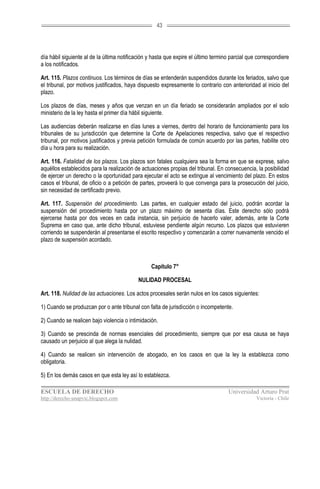 43




día hábil siguiente al de la última notificación y hasta que expire el último termino parcial que correspondiere
a los notificados.

Art. 115. Plazos continuos. Los términos de días se entenderán suspendidos durante los feriados, salvo que
el tribunal, por motivos justificados, haya dispuesto expresamente lo contrario con anterioridad al inicio del
plazo.

Los plazos de días, meses y años que venzan en un día feriado se considerarán ampliados por el solo
ministerio de la ley hasta el primer día hábil siguiente.

Las audiencias deberán realizarse en días lunes a viernes, dentro del horario de funcionamiento para los
tribunales de su jurisdicción que determine la Corte de Apelaciones respectiva, salvo que el respectivo
tribunal, por motivos justificados y previa petición formulada de común acuerdo por las partes, habilite otro
día u hora para su realización.

Art. 116. Fatalidad de los plazos. Los plazos son fatales cualquiera sea la forma en que se exprese, salvo
aquéllos establecidos para la realización de actuaciones propias del tribunal. En consecuencia, la posibilidad
de ejercer un derecho o la oportunidad para ejecutar el acto se extingue al vencimiento del plazo. En estos
casos el tribunal, de oficio o a petición de partes, proveerá lo que convenga para la prosecución del juicio,
sin necesidad de certificado previo.

Art. 117. Suspensión del procedimiento. Las partes, en cualquier estado del juicio, podrán acordar la
suspensión del procedimiento hasta por un plazo máximo de sesenta días. Este derecho sólo podrá
ejercerse hasta por dos veces en cada instancia, sin perjuicio de hacerlo valer, además, ante la Corte
Suprema en caso que, ante dicho tribunal, estuviese pendiente algún recurso. Los plazos que estuvieren
corriendo se suspenderán al presentarse el escrito respectivo y comenzarán a correr nuevamente vencido el
plazo de suspensión acordado.



                                                 Capítulo 7°

                                            NULIDAD PROCESAL

Art. 118. Nulidad de las actuaciones. Los actos procesales serán nulos en los casos siguientes:

1) Cuando se produzcan por o ante tribunal con falta de jurisdicción o incompetente.

2) Cuando se realicen bajo violencia o intimidación.

3) Cuando se prescinda de normas esenciales del procedimiento, siempre que por esa causa se haya
causado un perjuicio al que alega la nulidad.

4) Cuando se realicen sin intervención de abogado, en los casos en que la ley la establezca como
obligatoria.

5) En los demás casos en que esta ley así lo establezca.

ESCUELA DE DERECHO                                                                  Universidad Arturo Prat
http://derecho-unapvic.blogspot.com                                                              Victoria - Chile
 