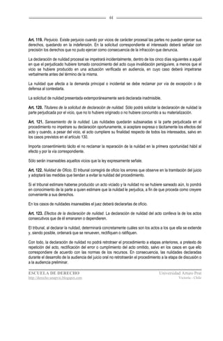44




Art. 119. Perjuicio. Existe perjuicio cuando por vicios de carácter procesal las partes no puedan ejercer sus
derechos, quedando en la indefensión. En la solicitud correspondiente el interesado deberá señalar con
precisión los derechos que no pudo ejercer como consecuencia de la infracción que denuncia.

La declaración de nulidad procesal se impetrará incidentalmente, dentro de los cinco días siguientes a aquél
en que el perjudicado hubiere tomado conocimiento del acto cuya invalidación persiguiere, a menos que el
vicio se hubiere producido en una actuación verificada en audiencia, en cuyo caso deberá impetrarse
verbalmente antes del término de la misma.

La nulidad que afecta a la demanda principal o incidental se debe reclamar por vía de excepción o de
defensa al contestarla.

La solicitud de nulidad presentada extemporáneamente será declarada inadmisible.

Art. 120. Titulares de la solicitud de declaración de nulidad. Sólo podrá solicitar la declaración de nulidad la
parte perjudicada por el vicio, que no lo hubiere originado o no hubiere concurrido a su materialización.

Art. 121. Saneamiento de la nulidad. Las nulidades quedarán subsanadas si la parte perjudicada en el
procedimiento no impetrare su declaración oportunamente, si aceptare expresa o tácitamente los efectos del
acto y cuando, a pesar del vicio, el acto cumpliere su finalidad respecto de todos los interesados, salvo en
los casos previstos en el artículo 130.

Importa consentimiento tácito el no reclamar la reparación de la nulidad en la primera oportunidad hábil al
efecto y por la vía correspondiente.

Sólo serán insaneables aquellos vicios que la ley expresamente señale.

Art. 122. Nulidad de Oficio. El tribunal corregirá de oficio los errores que observe en la tramitación del juicio
y adoptará las medidas que tiendan a evitar la nulidad del procedimiento.

Si el tribunal estimare haberse producido un acto viciado y la nulidad no se hubiere saneado aún, lo pondrá
en conocimiento de la parte a quien estimare que la nulidad le perjudica, a fin de que proceda como creyere
conveniente a sus derechos.

En los casos de nulidades insaneables el juez deberá declararlas de oficio.

Art. 123. Efectos de la declaración de nulidad. La declaración de nulidad del acto conlleva la de los actos
consecutivos que de él emanaren o dependieren.

El tribunal, al declarar la nulidad, determinará concretamente cuáles son los actos a los que ella se extiende
y, siendo posible, ordenará que se renueven, rectifiquen o ratifiquen.

Con todo, la declaración de nulidad no podrá retrotraer el procedimiento a etapas anteriores, a pretexto de
repetición del acto, rectificación del error o cumplimiento del acto omitido, salvo en los casos en que ello
correspondiere de acuerdo con las normas de los recursos. En consecuencia, las nulidades declaradas
durante el desarrollo de la audiencia del juicio oral no retrotraerán el procedimiento a la etapa de discusión o
a la audiencia preliminar.

ESCUELA DE DERECHO                                                                   Universidad Arturo Prat
http://derecho-unapvic.blogspot.com                                                               Victoria - Chile
 