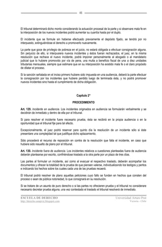46




El tribunal determinará dicho monto considerando la actuación procesal de la parte y si observare mala fe en
la interposición de los nuevos incidentes podrá aumentar su cuantía hasta por el duplo.

El incidente que se formule sin haberse efectuado previamente el depósito fijado, se tendrá por no
interpuesto, extinguiéndose el derecho a promoverlo nuevamente.

La parte que goce de privilegio de pobreza en el juicio, no estará obligada a efectuar consignación alguna.
Sin perjuicio de ello, si interpusiera nuevos incidentes y éstos fueran rechazados, el juez, en la misma
resolución que rechace el nuevo incidente, podrá imponer personalmente al abogado o al mandatario
judicial que lo hubiere promovido por vía de pena, una multa a beneficio fiscal de una a diez unidades
tributarias mensuales, siempre que estimare que en su interposición ha existido mala fe o el claro propósito
de dilatar el proceso.

Si la sanción señalada en el inciso primero hubiere sido impuesta en una audiencia, deberá la parte efectuar
la consignación por los incidentes que hubiere perdido luego de terminada ésta, y no podrá promover
nuevos incidentes sino hasta el cumplimiento de dicha obligación.



                                                Capítulo 2°

                                             PROCEDIMIENTO

Art. 129. Incidente en audiencia. Los incidentes originados en audiencia se formularán verbalmente y se
decidirán de inmediato y dentro de ella por el tribunal.

Si para resolver el incidente fuere necesario prueba, ésta se recibirá en la propia audiencia o en la
oportunidad que el tribunal fije para tal efecto.

Excepcionalmente, el juez podrá reservar para quinto día la resolución de un incidente sólo si éste
presentare una complejidad tal que justifique dicho aplazamiento.

Sólo procederá el recurso de reposición en contra de la resolución que falla el incidente, en caso que
hubiere sido resuelto de plano por el tribunal.

Art. 130. Incidente fuera de audiencia. Los incidentes relativos a cuestiones planteadas fuera de audiencia
deberán plantearse por escrito, confiriéndose traslado a la otra parte por un plazo de tres días.

Las partes al formular un incidente, así como al evacuar el respectivo traslado, deberán acompañar los
documentos y ofrecer la totalidad de la prueba de que piensen valerse, individualizando los testigos y peritos
e indicando los hechos sobre los cuales cada una de las pruebas recaerá.

El tribunal podrá resolver de plano aquellas peticiones cuyo fallo se funden en hechos que consten del
proceso o sean de pública notoriedad, lo que consignará en su resolución.

Si se tratare de un asunto de puro derecho o si las partes no ofrecieren prueba y el tribunal no considerare
necesario decretar prueba alguna, una vez contestado el traslado el tribunal resolverá de inmediato.

ESCUELA DE DERECHO                                                                 Universidad Arturo Prat
http://derecho-unapvic.blogspot.com                                                            Victoria - Chile
 