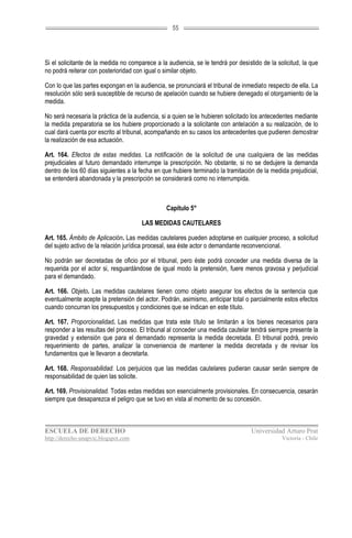 55




Si el solicitante de la medida no comparece a la audiencia, se le tendrá por desistido de la solicitud, la que
no podrá reiterar con posterioridad con igual o similar objeto.

Con lo que las partes expongan en la audiencia, se pronunciará el tribunal de inmediato respecto de ella. La
resolución sólo será susceptible de recurso de apelación cuando se hubiere denegado el otorgamiento de la
medida.

No será necesaria la práctica de la audiencia, si a quien se le hubieren solicitado los antecedentes mediante
la medida preparatoria se los hubiere proporcionado a la solicitante con antelación a su realización, de lo
cual dará cuenta por escrito al tribunal, acompañando en su casos los antecedentes que pudieren demostrar
la realización de esa actuación.

Art. 164. Efectos de estas medidas. La notificación de la solicitud de una cualquiera de las medidas
prejudiciales al futuro demandado interrumpe la prescripción. No obstante, si no se dedujere la demanda
dentro de los 60 días siguientes a la fecha en que hubiere terminado la tramitación de la medida prejudicial,
se entenderá abandonada y la prescripción se considerará como no interrumpida.



                                                Capítulo 5°

                                       LAS MEDIDAS CAUTELARES

Art. 165. Ámbito de Aplicación. Las medidas cautelares pueden adoptarse en cualquier proceso, a solicitud
del sujeto activo de la relación jurídica procesal, sea éste actor o demandante reconvencional.

No podrán ser decretadas de oficio por el tribunal, pero éste podrá conceder una medida diversa de la
requerida por el actor si, resguardándose de igual modo la pretensión, fuere menos gravosa y perjudicial
para el demandado.

Art. 166. Objeto. Las medidas cautelares tienen como objeto asegurar los efectos de la sentencia que
eventualmente acepte la pretensión del actor. Podrán, asimismo, anticipar total o parcialmente estos efectos
cuando concurran los presupuestos y condiciones que se indican en este título.

Art. 167. Proporcionalidad. Las medidas que trata este título se limitarán a los bienes necesarios para
responder a las resultas del proceso. El tribunal al conceder una medida cautelar tendrá siempre presente la
gravedad y extensión que para el demandado representa la medida decretada. El tribunal podrá, previo
requerimiento de partes, analizar la conveniencia de mantener la medida decretada y de revisar los
fundamentos que le llevaron a decretarla.

Art. 168. Responsabilidad. Los perjuicios que las medidas cautelares pudieran causar serán siempre de
responsabilidad de quien las solicite.

Art. 169. Provisionalidad. Todas estas medidas son esencialmente provisionales. En consecuencia, cesarán
siempre que desaparezca el peligro que se tuvo en vista al momento de su concesión.



ESCUELA DE DERECHO                                                                 Universidad Arturo Prat
http://derecho-unapvic.blogspot.com                                                            Victoria - Chile
 