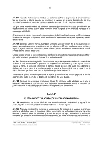 61




Art. 190. Requisitos de la sentencia definitiva. Las sentencias definitivas de primera o de única instancia y
las que pronuncie el tribunal superior que modifiquen o revoquen en su parte dispositiva las de otros
tribunales, contendrán las menciones contempladas en los artículos 310 y 311, según corresponda.

En igual forma deberán dictarse las sentencias definitivas por el tribunal de alzada que confirmen sin
modificación las de primera cuando éstas no reúnen todos o algunos de los requisitos indicados en la
enunciación precedente.

Si la sentencia de primera instancia reúne estos requisitos, la del tribunal de alzada que modifique o revoque
no necesitará consignar la exposición de las circunstancias mencionadas en la parte expositiva y bastará
referirse a ella.

Art. 191. Sentencia Definitiva Parcial. Cuando en un mismo juicio se ventilen dos o más cuestiones que
puedan ser resueltas separada o parcialmente, sin que ello ofrezca dificultad para la marcha del proceso, y
alguna o algunas de dichas cuestiones o partes de ellas, pueden ser resueltas sin necesidad de prueba,
podrá el tribunal fallarlas desde luego.

En este caso se formará un expediente o archivo con todos los antecedentes necesarios para dictar el fallo y
ejecutarlo, a costa del que solicite la dictación de la sentencia parcial.

Art. 192. Sentencia de condena genérica. Cuando una de las partes haya de ser condenada a la devolución
de frutos o a la indemnización de perjuicios por responsabilidad contractual, y se ha litigado sobre su
especie y monto, la sentencia determinará la cantidad líquida que por esta causa deba abonarse, o
declarará sin lugar el pago, si no resultan probados la especie y el monto de lo que se cobra, o, por lo
menos, las bases que deban servir para su liquidación al ejecutarse la sentencia.

En el caso de que no se haya litigado sobre la especie y el monto de los frutos o perjuicios, el tribunal
reservará a las partes el derecho de discutir esta cuestión en otro juicio diverso.

Art. 193. Sentencia de condena de prestaciones futuras. En todo juicio podrá solicitarse por el actor la
condena a prestaciones de igual naturaleza a las reclamadas que se devenguen durante la tramitación del
juicio y hasta que se efectué el pago de la totalidad de las prestaciones demandadas.



                                                Capítulo 2°

                EL DESASIMIENTO Y LA ACLARACION, RECTIFICACION O ENMIENDA

Art. 194. Desasimiento del tribunal. Notificada una sentencia definitiva o interlocutoria a alguna de las
partes, no podrá el tribunal que la dictó alterarla o modificarla en manera alguna.

Art. 195. Aclaración, rectificación o enmienda de una sentencia. Sin perjuicio de lo señalado en el artículo
anterior, a solicitud de parte, el tribunal que hubiere pronunciado una sentencia podrá aclarar los puntos
obscuros o dudosos, salvar las omisiones y rectificar los errores de copia, de referencia o de cálculos
numéricos que aparezcan de manifiesto en la misma sentencia, sin alterar de manera alguna lo resuelto. El


ESCUELA DE DERECHO                                                                 Universidad Arturo Prat
http://derecho-unapvic.blogspot.com                                                            Victoria - Chile
 