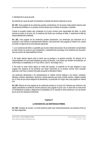 63




3. Identidad de la causa de pedir.

Se entiende por causa de pedir el fundamento inmediato del derecho deducido en juicio.

Art. 201. Cosa juzgada de las sentencias penales condenatorias. En los juicios civiles podrán hacerse valer
las sentencias dictadas en un proceso criminal siempre que condenen al acusado o imputado.

Cuando el acusado hubiere sido condenado en el juicio criminal como responsable del delito, no podrá
ponerse en duda, en el juicio civil, la existencia del hecho que constituya el delito, ni sostenerse la falta de
responsabilidad del condenado.

Art. 202. Cosa juzgada de las sentencias penales absolutorias. Las sentencias que absuelvan de la
acusación o que ordenen el sobreseimiento definitivo, sólo producirán cosa juzgada en materia civil, cuando
se funden en alguna de las circunstancias siguientes:

1. La no existencia del delito o cuasidelito que ha sido materia del proceso. No se entenderán comprendidos
en este número los casos en que la absolución o sobreseimiento provengan de la existencia de circunstan-
cias que eximan de responsabilidad criminal;


2. No existir relación alguna entre el hecho que se persigue y la persona acusada, sin perjuicio de la
responsabilidad civil que pueda afectarle por actos de terceros, o por daños que resulten de accidentes, en
conformidad a lo establecido en el Título XXXV, Libro IV, del Código Civil; y

3. No existir en autos indicio alguno en contra del acusado, no pudiendo en tal caso alegarse la cosa
juzgada sino respecto de las personas que hayan intervenido en el proceso criminal como acusador
particular o del Fisco si hubiere formulado acusación el Ministerio Público

Las sentencias absolutorias o de sobreseimiento en materia criminal relativas a los tutores, curadores,
albaceas, síndicos, depositarios, tesoreros y demás personas que hayan recibido valores u objetos muebles
por un título de que nazca obligación de devolverlos, no producirán en ningún caso cosa juzgada en materia
civil.

Art. 203. Eficacia de cosa juzgada de las sentencias penales en el juicio civil. Siempre que conforme a las
reglas precedentes la sentencia criminal produzca cosa juzgada en juicio civil, no será lícito en éste tomar
en consideración pruebas o alegaciones incompatibles con lo resuelto en dicha sentencia o con los hechos
que le sirvan de necesario fundamento.



                                                 Capítulo 4°

                               LA REVISION DE LAS SENTENCIAS FIRMES.

Art. 204. Causales de revisión. La Corte Suprema podrá rever extraordinariamente una sentencia firme en
los casos siguientes:


ESCUELA DE DERECHO                                                                  Universidad Arturo Prat
http://derecho-unapvic.blogspot.com                                                              Victoria - Chile
 