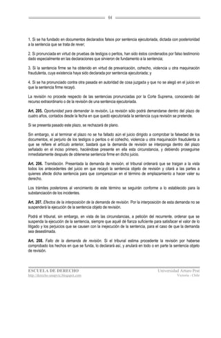 64




1. Si se ha fundado en documentos declarados falsos por sentencia ejecutoriada, dictada con posterioridad
a la sentencia que se trata de rever;

2. Si pronunciada en virtud de pruebas de testigos o peritos, han sido éstos condenados por falso testimonio
dado especialmente en las declaraciones que sirvieron de fundamento a la sentencia;

3. Si la sentencia firme se ha obtenido en virtud de prevaricación, cohecho, violencia u otra maquinación
fraudulenta, cuya existencia haya sido declarada por sentencia ejecutoriada; y

4. Si se ha pronunciado contra otra pasada en autoridad de cosa juzgada y que no se alegó en el juicio en
que la sentencia firme recayó.

La revisión no procede respecto de las sentencias pronunciadas por la Corte Suprema, conociendo del
recurso extraordinario o de la revisión de una sentencia ejecutoriada.

Art. 205. Oportunidad para demandar la revisión. La revisión sólo podrá demandarse dentro del plazo de
cuatro años, contados desde la fecha en que quedó ejecutoriada la sentencia cuya revisión se pretende.

Si se presenta pasado este plazo, se rechazará de plano.

Sin embargo, si al terminar el plazo no se ha fallado aún el juicio dirigido a comprobar la falsedad de los
documentos, el perjurio de los testigos o peritos o el cohecho, violencia u otra maquinación fraudulenta a
que se refiere el artículo anterior, bastará que la demanda de revisión se interponga dentro del plazo
señalado en el inciso primero, haciéndose presente en ella esta circunstancia, y debiendo proseguirse
inmediatamente después de obtenerse sentencia firme en dicho juicio.

Art. 206. Tramitación. Presentada la demanda de revisión, el tribunal ordenará que se traigan a la vista
todos los antecedentes del juicio en que recayó la sentencia objeto de revisión y citará a las partes a
quienes afecte dicha sentencia para que comparezcan en el término de emplazamiento a hacer valer su
derecho.

Los trámites posteriores al vencimiento de este término se seguirán conforme a lo establecido para la
substanciación de los incidentes.

Art. 207. Efectos de la interposición de la demanda de revisión. Por la interposición de esta demanda no se
suspenderá la ejecución de la sentencia objeto de revisión.

Podrá el tribunal, sin embargo, en vista de las circunstancias, a petición del recurrente, ordenar que se
suspenda la ejecución de la sentencia, siempre que aquél dé fianza suficiente para satisfacer el valor de lo
litigado y los perjuicios que se causen con la inejecución de la sentencia, para el caso de que la demanda
sea desestimada.

Art. 208. Fallo de la demanda de revisión. Si el tribunal estima procedente la revisión por haberse
comprobado los hechos en que se funda, lo declarará así, y anulará en todo o en parte la sentencia objeto
de revisión.



ESCUELA DE DERECHO                                                               Universidad Arturo Prat
http://derecho-unapvic.blogspot.com                                                          Victoria - Chile
 