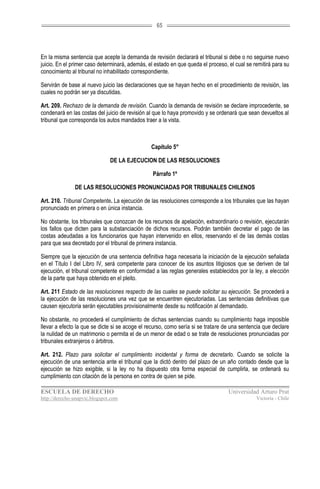 65




En la misma sentencia que acepte la demanda de revisión declarará el tribunal si debe o no seguirse nuevo
juicio. En el primer caso determinará, además, el estado en que queda el proceso, el cual se remitirá para su
conocimiento al tribunal no inhabilitado correspondiente.

Servirán de base al nuevo juicio las declaraciones que se hayan hecho en el procedimiento de revisión, las
cuales no podrán ser ya discutidas.

Art. 209. Rechazo de la demanda de revisión. Cuando la demanda de revisión se declare improcedente, se
condenará en las costas del juicio de revisión al que lo haya promovido y se ordenará que sean devueltos al
tribunal que corresponda los autos mandados traer a la vista.



                                                Capítulo 5°

                               DE LA EJECUCION DE LAS RESOLUCIONES

                                                 Párrafo 1º

               DE LAS RESOLUCIONES PRONUNCIADAS POR TRIBUNALES CHILENOS

Art. 210. Tribunal Competente. La ejecución de las resoluciones corresponde a los tribunales que las hayan
pronunciado en primera o en única instancia.

No obstante, los tribunales que conozcan de los recursos de apelación, extraordinario o revisión, ejecutarán
los fallos que dicten para la substanciación de dichos recursos. Podrán también decretar el pago de las
costas adeudadas a los funcionarios que hayan intervenido en ellos, reservando el de las demás costas
para que sea decretado por el tribunal de primera instancia.

Siempre que la ejecución de una sentencia definitiva haga necesaria la iniciación de la ejecución señalada
en el Título I del Libro IV, será competente para conocer de los asuntos litigiosos que se deriven de tal
ejecución, el tribunal competente en conformidad a las reglas generales establecidos por la ley, a elección
de la parte que haya obtenido en el pleito.

Art. 211 Estado de las resoluciones respecto de las cuales se puede solicitar su ejecución. Se procederá a
la ejecución de las resoluciones una vez que se encuentren ejecutoriadas. Las sentencias definitivas que
causen ejecutoria serán ejecutables provisionalmente desde su notificación al demandado.

No obstante, no procederá el cumplimiento de dichas sentencias cuando su cumplimiento haga imposible
llevar a efecto la que se dicte si se acoge el recurso, como sería si se tratare de una sentencia que declare
la nulidad de un matrimonio o permita el de un menor de edad o se trate de resoluciones pronunciadas por
tribunales extranjeros o árbitros.

Art. 212. Plazo para solicitar el cumplimiento incidental y forma de decretarlo. Cuando se solicite la
ejecución de una sentencia ante el tribunal que la dictó dentro del plazo de un año contado desde que la
ejecución se hizo exigible, si la ley no ha dispuesto otra forma especial de cumplirla, se ordenará su
cumplimiento con citación de la persona en contra de quien se pide.

ESCUELA DE DERECHO                                                                Universidad Arturo Prat
http://derecho-unapvic.blogspot.com                                                           Victoria - Chile
 