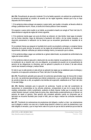 67




Art. 214. Procedimiento de ejecución incidental. Si no ha habido oposición a la solicitud de cumplimiento de
la sentencia ejecutoriada se cumplirá, de acuerdo con las reglas siguientes, siempre que la ley no haya
dispuesto otra forma especial:

1. Si la sentencia ordena entregar una especie o cuerpo cierto, sea mueble o inmueble, se llevará a efecto la
entrega, pudiéndose recurrir, incluso, al auxilio de la fuerza pública si fuere necesario.

Si la especie o cuerpo cierto mueble no es habida, se procederá a tasarlo con arreglo al Título I del Libro IV,
observándose en seguida las reglas del número siguiente;

2. Si la sentencia manda pagar una suma de dinero se ordenará, sin más trámite, hacer pago al acreedor
con los fondos retenidos, luego de efectuarse la liquidación del crédito y de las costas causadas, o se
dispondrá previamente la realización de los bienes que se encuentren garantizando el resultado de la
acción;

Si no existieren bienes que aseguren el resultado de la acción se procederá a embargar y a enajenar bienes
suficientes de la parte vencida, de acuerdo con las reglas del procedimiento de apremio, sin necesidad de
requerimiento, debiendo notificarse por cédula el embargo mismo y la resolución que lo ordena;

3. Si la sentencia obliga a pagar una cantidad de un género determinado, se procederá de conformidad a las
reglas del número anterior;

4. Si la sentencia ordena la ejecución o destrucción de una obra material, la suscripción de un instrumento o
la constitución de un derecho real o de una obligación, se procederá de acuerdo con el procedimiento de
apremio de las obligaciones no dinerarias; pero se aplicará lo prescrito en el número 2 de este artículo
cuando sea necesario embargar y realizar bienes.

En todo lo que no esté previsto en este artículo se aplicarán las reglas que se establecen para el embargo y
el apremio, en la ejecución contenida en el Título I del Libro IV de este Código.

Art. 215. Procedimiento aplicable para ejecución de sentencias ejecutoriadas luego de transcurrido el plazo
de un año. Las sentencias ejecutoriadas que ordenen prestaciones y cuyo cumplimiento se solicite después
de vencido el plazo de un año, se sujetarán a los trámites de la ejecución, establecida en el Título I del Libro
IV de este Código.

Art. 216. Medidas residuales para la ejecución de sentencias. Cuando se trate del cumplimiento de
resoluciones no comprendidas en los artículos anteriores, corresponderá al juez de la causa dictar las
medidas conducentes a dicho cumplimiento, pudiendo al efecto imponer multas que no excedan de una
unidad tributaria mensual o arresto hasta de quince días, determinados prudencialmente por el tribunal, sin
perjuicio de repetir el apremio. Este apremio sólo procederá aplicarse cuando se compruebe que el
ejecutado se encuentra facultado para cumplir el fallo, pero se niega a realizar las conductas necesarias
para ello.

Art. 217. Tramitación de reclamaciones de prestaciones del obligado a restituir un bien. Las reclamaciones
que el obligado a restituir una cosa raíz o mueble tenga derecho a deducir en razón de prestaciones a que
esté obligado el vencedor y que no haya hecho valer en el juicio en que se dictó la sentencia que se trata de


ESCUELA DE DERECHO                                                                  Universidad Arturo Prat
http://derecho-unapvic.blogspot.com                                                              Victoria - Chile
 
