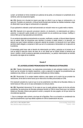 68




cumplir, se tramitarán en forma incidental con audiencia de las partes, sin entorpecer el cumplimiento de la
sentencia, salvo las excepciones legales.

Art. 218. Ejercicio de la facultad de imperio para dejar sin efecto lo que se haga en contravención a la
ejecución. Cumplida una resolución, el tribunal tendrá facultad para decretar las medidas tendientes a dejar
sin efecto todo lo que se haga en contravención a lo ejecutado.

El que quebrante lo ordenado cumplir será sancionado con reclusión menor en su grado medio a máximo.

Art. 219. Supresión de la ejecución provisional, derecho a la devolución y la indemnización por daños y
perjuicios. La ejecución queda anulada con la pronunciación de una sentencia que revoque, modifique o
anule el fallo que se haya ejecutado provisionalmente.

Si una sentencia ejecutada provisionalmente es revocada, modificada o anulada, el tribunal deberá disponer
que se realicen todas las actuaciones para retrotraer el proceso al estado anterior a la ejecución, sin
perjuicio que quien hubiere solicitado su ejecución además de proceder a la devolución de lo que hubiere
percibido estará obligado a compensar el daño que se le ha ocasionado al demandado con la ejecución de
la sentencia.

El demandado podrá hacer valer el derecho de indemnización por daños y perjuicios en el proceso en el
cual se solicitó la ejecución dentro del plazo de un año desde que se hubiere dictado la sentencia que
revocó, modificó o anuló la sentencia ejecutada provisionalmente, y su petición indemnizatoria se tramitará
de acuerdo a las reglas de los incidentes.



                                                Párrafo 2º

            DE LAS RESOLUCIONES PRONUNCIADAS POR TRIBUNALES EXTRANJEROS

Art. 220. Tratados Internacionales. Las resoluciones pronunciadas en país extranjero tendrán en Chile la
fuerza que les concedan los tratados respectivos; y para su ejecución se seguirán los procedimientos que
establezca la ley chilena, en cuanto no aparezcan modificados por dichos tratados.

Art. 221. Reciprocidad. Si no existen tratados relativos a esta materia con la nación de que procedan las
resoluciones, se les dará la misma fuerza que en ella se dé a los fallos pronunciados en Chile.

Si la resolución procede de un país en que no se da cumplimiento a los fallos de los tribunales chilenos, no
tendrá fuerza en Chile, aún en el caso contemplado en el artículo anterior.

Art. 222. Regularidad internacional. En los casos en que no pueda aplicarse ninguno de los dos artículos
precedentes, las resoluciones de tribunales extranjeros tendrán en Chile la misma fuerza que si se hubieran
dictado por tribunales chilenos para generar la acción y excepción de cosa juzgada, con tal que reúnan las
circunstancias siguientes:

1. Que no contengan nada contrario a las leyes de la República. Pero no se tomarán en consideración las
leyes de procedimiento a que haya debido sujetarse en Chile la substanciación del juicio;

ESCUELA DE DERECHO                                                               Universidad Arturo Prat
http://derecho-unapvic.blogspot.com                                                          Victoria - Chile
 