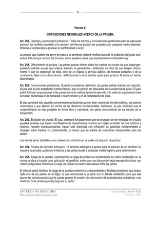 79




                                                  Párrafo 2°

                        DISPOSICIONES GENERALES ACERCA DE LA PRUEBA.

Art. 260. Libertad y oportunidad probatoria. Todos los hechos y circunstancias pertinentes para la adecuada
solución del conflicto sometido a la decisión del tribunal podrán ser probados por cualquier medio obtenido,
ofrecido e incorporado al proceso en conformidad a la ley.

La prueba que hubiere de servir de base a la sentencia deberá rendirse durante la audiencia del juicio oral,
ante el tribunal que conoce del proceso, salvo aquellos casos que expresamente contemple la ley.

Art. 261. Ofrecimiento de prueba. Las partes podrán ofrecer todos los medios de prueba de que dispongan,
pudiendo solicitar al juez que ordene, además, la generación u obtención de otros de que tengan conoci-
miento y que no dependan de ellas, sino de un órgano o servicio público, de terceras personas o de la
contraparte, tales como documentos, certificaciones u otros medios aptos para producir fe sobre un hecho
determinado.

Art. 262. Convenciones probatorias. Durante la audiencia preliminar, las partes podrán solicitar, en conjunto,
al juez que dé por acreditados ciertos hechos, que no podrán ser discutidos en la audiencia de juicio. El juez
podrá formular proposiciones a las partes sobre la materia, teniendo para ello a la vista las argumentaciones
de hecho contenidas en la demanda o reconvención y en la contestación de ellas.

El juez aprobará sólo aquellas convenciones probatorias que no sean contrarias al orden público, las buenas
costumbres o que atenten en contra de los derechos fundamentales. Asimismo, el juez verificará que el
consentimiento ha sido prestado en forma libre y voluntaria, con pleno conocimiento de los efectos de la
convención.

Art. 263. Exclusión de prueba. El juez, ordenará fundadamente que se excluyan de ser rendidas en el juicio
aquellas pruebas que fueren manifiestamente impertinentes, tuvieren por objeto acreditar hechos públicos y
notorios, resulten sobreabundantes, hayan sido obtenidas con infracción de garantías fundamentales o
recaigan sobre hechos no controvertidos, a menos que se tratare de cuestiones indisponibles para las
partes.

Las demás serán admitidas y se ordenará su rendición en la audiencia de juicio respectiva.

Art. 264. Prueba del derecho extranjero. El derecho extranjero a aplicar para la solución de un conflicto no
requiere de prueba, pudiendo el tribunal y las partes acudir a cualquier medio legítimo para determinarlo.

Art. 265. Carga de la prueba. Corresponde la carga de probar los fundamentos de hecho contenidos en la
norma jurídica a la parte cuya aplicación le beneficie, salvo que una disposición legal expresa distribuya con
criterios especiales diferentes la carga de probar los hechos relevantes entre las partes.

El tribunal podrá distribuir la carga de la prueba conforme a la disponibilidad y facilidad probatoria que posea
cada una de las partes en el litigio, lo que comunicará a la parte con la debida antelación para que ella
asuma las consecuencias que le pueda generar la omisión de información de antecedentes probatorios o de
rendición de la prueba que disponga en su poder.


ESCUELA DE DERECHO                                                                  Universidad Arturo Prat
http://derecho-unapvic.blogspot.com                                                              Victoria - Chile
 
