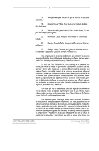 8




                                         17.       Jenny Book Reyes, Jueza Civil, por el Instituto de Estudios
                                 Judiciales.

                                         18.      Ricardo Núñez Videla, Juez Civil, por el Instituto de Estu-
                                 dios Judiciales.

                                          19.      María de Los Ángeles Coddou Plaza de los Reyes, Conse-
                                 jera del Colegio de Abogados.

                                           20.     Ruth Israel López, Abogada del Consejo de Defensa del
                                 Estado.

                                         21.       Marcelo Chandía Peña, Abogado del Consejo de Defensa
                                 del Estado.

                                        22.      Rodrigo Zúñiga Carrasco, Abogado del Ministerio Justicia,
                                 Coordinador y Secretario Ejecutivo del Foro Procesal Civil.

                                          Ello, sin perjuicio de la valiosa colaboración que prestaron los señores
                                  abogados Cristóbal Jimeno Chadwick, Matías Insunza Tagle, Mariana Valen-
                                  zuela Cruz, Maite Aguirrezabal Grünstein y Pablo Bravo Hurtado.

                                            La labor del Foro Procesal Civil, traducida hoy en la presente pro-
                                  puesta, es el más fiel reflejo de generosidad y compromiso cívico de sus inte-
                                  grantes y de los altos frutos que es posible obtener desde la sociedad civil
                                  hacia el Estado. La notable calidad de la presente propuesta es reflejo del
                                  constante cuidado que pusieran sus miembros en desarrollar un debate de al-
                                  to nivel en todos y cada uno de los diversos aspectos de que implica, defen-
                                  diendo y argumentando las legítimas diversas opciones contempladas, pero
                                  con el objetivo claro de lograr un proyecto de consenso que reflejara las nue-
                                  vas tendencias en materia procesal y los más altos estándares de calidad en
                                  la justicia, en materia civil y comercial.

                                          El Código que hoy se presenta es, sin duda, la pieza fundamental del
                                  nuevo sistema, pero a la vez sólo el primer gran paso de una reforma mucho
                                  más compleja marcada por la instauración de un Nuevo Sistema De Resolu-
                                  ciones De Conflictos Civiles y Comerciales.

                                           Los siguientes pasos para llegar a este nuevo escenario de sistema
                                  de resolución de conflictos deberán encaminarse a la promulgación de una ley
                                  sobre mecanismos alternativos de resolución, introducidos como medios for-
                                  males y preferentes en nuestro sistema civil y comercial, con herramientas de
                                  promoción de sus notables ventajas y con incentivos importantes para su uso.
                                  Asimismo deberá promulgarse una nueva ley de arbitraje interno que permita
                                  su simplificación y masificación de su uso, fortaleciéndo con ello la cultura de
                                  justicia de los acuerdos, y permitiendo que sólo se acuda ante el juez civil


ESCUELA DE DERECHO                                                                   Universidad Arturo Prat
http://derecho-unapvic.blogspot.com                                                               Victoria - Chile
 