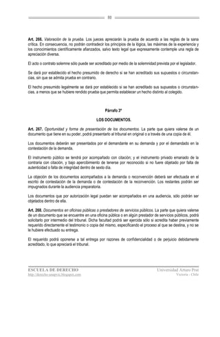 80




Art. 266. Valoración de la prueba. Los jueces apreciarán la prueba de acuerdo a las reglas de la sana
crítica. En consecuencia, no podrán contradecir los principios de la lógica, las máximas de la experiencia y
los conocimientos científicamente afianzados, salvo texto legal que expresamente contemple una regla de
apreciación diversa.

El acto o contrato solemne sólo puede ser acreditado por medio de la solemnidad prevista por el legislador.

Se dará por establecido el hecho presumido de derecho si se han acreditado sus supuestos o circunstan-
cias, sin que se admita prueba en contrario.

El hecho presumido legalmente se dará por establecido si se han acreditado sus supuestos o circunstan-
cias, a menos que se hubiere rendido prueba que permita establecer un hecho distinto al colegido.



                                                 Párrafo 3º

                                           LOS DOCUMENTOS.

Art. 267. Oportunidad y forma de presentación de los documentos. La parte que quiera valerse de un
documento que tiene en su poder, podrá presentarlo al tribunal en original o a través de una copia de él.

Los documentos deberán ser presentados por el demandante en su demanda y por el demandado en la
contestación de la demanda.

El instrumento público se tendrá por acompañado con citación; y el instrumento privado emanado de la
contraria con citación, y bajo apercibimiento de tenerse por reconocido si no fuere objetado por falta de
autenticidad o falta de integridad dentro de sexto día.

La objeción de los documentos acompañados a la demanda o reconvención deberá ser efectuada en el
escrito de contestación de la demanda o de contestación de la reconvención. Los restantes podrán ser
impugnados durante la audiencia preparatoria.

Los documentos que por autorización legal puedan ser acompañados en una audiencia, sólo podrán ser
objetados dentro de ella.

Art. 268. Documentos en oficinas públicas o prestadores de servicios públicos. La parte que quiera valerse
de un documento que se encuentre en una oficina pública o en algún prestador de servicios públicos, podrá
solicitarlo por intermedio del tribunal. Dicha facultad podrá ser ejercida sólo si acredita haber previamente
requerido directamente el testimonio o copia del mismo, especificando el proceso al que se destina, y no se
le hubiere efectuado su entrega.

El requerido podrá oponerse a tal entrega por razones de confidencialidad o de perjuicio debidamente
acreditado, lo que apreciará el tribunal.




ESCUELA DE DERECHO                                                                Universidad Arturo Prat
http://derecho-unapvic.blogspot.com                                                           Victoria - Chile
 