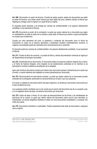 81




Art. 269. Documentos en poder de terceros. Cuando las partes quieran valerse de documentos que están
en poder de terceros, que versen sobre hechos que sean objeto del juicio, deberán solicitar al tribunal que
disponga su entrega, sea en original o en copia fiel de su original.

El requerido podrá oponerse a tal entrega por razones de confidencialidad o de perjuicio debidamente
acreditado, lo que apreciará el tribunal.

Art. 270. Documento en poder de la contraparte. La parte que quiera valerse de un documento que según
su manifestación se halla en poder de la contraria, podrá pedir al tribunal que ordene a aquél acompañarlo
en el plazo que se determine.

Cuando por otros elementos del juicio, la existencia y contenido del documento como el hecho de
encontrarse en poder de la persona apercibida a presentarlo resultare manifiestamente verosímil, la
negativa a acompañarlo podrá ser estimada como reconocimiento de su contenido.

El requerido podrá por razones de confidencialidad o de perjuicio debidamente acreditado, lo que apreciará
el tribunal.

Art. 271. Prueba de libros de comercio. La prueba de libros y demás documentación comercial se regirá por
las disposiciones de las leyes mercantiles.

Art. 272. Autenticidad de los documentos. El documento público se presume auténtico respecto de su fecha,
y al hecho de hacerse otorgado, como respecto de las declaraciones contenidas en él, mientras no se
demuestre lo contrario mediante la acreditación de su falsedad.

Igual valor tendrá el documento privado que hubiere sido reconocido expresa o tácitamente por la parte que
lo emitió, o cuando habiendo sido objetado se tuviere judicialmente por reconocido.

Art. 273. Reconocimiento de documentos privados. La parte que desee valerse de un documento privado
emanado de la contraparte, podrá pedir su reconocimiento por el autor o por sus sucesores.

Si el autor no objetare el documento dentro del plazo respectivo; se tendrá por reconocido el documento por
el solo ministerio de la ley.

Los sucesores podrán manifestar que no les consta que la autoría del documento sea de su causante, pero
si no lo objetaren dentro de plazo, se tendrá el documento por reconocido.

Art. 274. Cotejo de letras o firmas. En los casos de desconocimiento de las firmas o de manifestación de
ignorancia de su autoría, la parte que intenta valerse del documento podrá recurrir para demostrar su
autenticidad, a la pericia caligráfica mediante el cotejo con otros documentos indubitables o a cualquier otro
medio de prueba.

Art. 275. Documentos admisibles e inadmisibles. Podrán presentarse toda clase de documentos, cualquiera
sea su soporte.




ESCUELA DE DERECHO                                                                 Universidad Arturo Prat
http://derecho-unapvic.blogspot.com                                                            Victoria - Chile
 