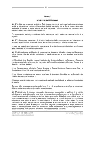 82




                                                  Párrafo 4º

                                       DE LA PRUEBA TESTIMONIAL

Art. 276. Deber de comparecer y declarar. Toda persona que no se encontrare legalmente exceptuada
tendrá la obligación de concurrir al llamamiento judicial practicado, con el fin de prestar declaración
testimonial, de declarar la verdad sobre lo que se le preguntare y de no ocultar hechos, circunstancias o
elementos acerca del contenido de su declaración.

En casos urgentes, los testigos podrán ser citados por cualquier medio, haciéndose constar el motivo de la
urgencia.

Art. 277. Renuencia a comparecer. Si el testigo legalmente citado no compareciere sin justa causa, se
procederá, a petición de la parte que lo ofreció, a apercibirlo con arresto por falta de comparecencia.

La parte que presente a un testigo podrá hacerse cargo de la citación correspondiente bajo sanción de no
poder presentarlo en caso de incomparecencia.

Art. 278. Excepciones a la obligación de comparecencia. No estarán obligados a concurrir al llamamiento
judicial de que tratan los artículos precedentes, y podrán declarar en la forma señalada en el artículo
siguiente:

a) El Presidente de la República y los ex Presidentes; los Ministros de Estado; los Senadores y Diputados;
los miembros de la Corte Suprema; los integrantes del Tribunal Constitucional; el Contralor General de la
República y el Fiscal Nacional;

b) Los Comandantes en Jefe de las Fuerzas Armadas, el General Director de Carabineros de Chile y el
Director General de la Policía de Investigaciones de Chile;

c) Los chilenos o extranjeros que gozaren en el país de inmunidad diplomática, en conformidad a los
tratados vigentes sobre la materia; y

d) Los que, por enfermedad grave u otro impedimento, calificado por el tribunal, se hallaren en imposibilidad
de hacerlo.

Con todo, si las personas enumeradas en las letras a), b) y d) renunciaren a su derecho a no comparecer,
deberán prestar declaración conforme a las reglas generales.

Art. 279. Declaración de personas exceptuadas. Las personas comprendidas en las letras a), b) y d) del
artículo anterior serán interrogadas en el lugar en que ejercieren sus funciones o en su domicilio ante el
tribunal competente de la jurisdicción en donde el testigo se encuentra. A tal efecto, propondrán la fecha y el
lugar correspondientes conforme a las sugerencias formuladas por el tribunal, dentro de los cinco días de
comunicarles la necesidad de realización de esa diligencia. Si así no lo hicieren, los fijará el juez. En caso de
inasistencia del testigo, se aplicarán las normas generales. A la audiencia ante el juez tendrán siempre
derecho a asistir las partes. El juez podrá calificar las preguntas que se dirigieren al testigo, teniendo en
cuenta su pertinencia con los hechos y la investidura o estado del deponente. Si la parte que presentare al
testigo lo solicitare, podrá tomársele declaración por video conferencia, a su costa.

ESCUELA DE DERECHO                                                                   Universidad Arturo Prat
http://derecho-unapvic.blogspot.com                                                               Victoria - Chile
 