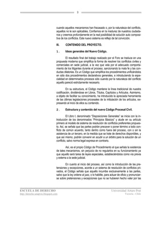 9




                                  cuando aquellos mecanismos han fracasado o, por la naturaleza del conflicto,
                                  aquellos no le son aplicables. Confiamos en la madurez de nuestros ciudada-
                                  nos y creemos profundamente en la real posibilidad de solución auto composi-
                                  tiva de los conflictos. Este nuevo sistema es reflejo de tal convicción.

                                  III.    CONTENIDO DEL PROYECTO.

                                  1.      Ideas generales del Nuevo Código.

                                           El resultado final del trabajo realizado por el Foro se traduce en una
                                  propuesta moderna que simplifica la forma de resolver los conflictos civiles y
                                  comerciales en sede judicial, a la vez que vela por el adecuado comporta-
                                  miento de los litigantes durante el proceso, sancionando la mala fe y las con-
                                  ductas dilatorias. Es un Código que simplifica los procedimientos unificándolos
                                  en sólo dos procedimientos declarativos generales, e introduciendo la espe-
                                  cialidad en determinados procesos sólo cuando por la naturaleza del conflicto
                                  aquello pareció estrictamente necesario.

                                           En su estructura, el Código mantiene la línea tradicional de nuestra
                                  codificación, dividiéndose en Libros, Títulos, Capítulos y Artículos. Asimismo,
                                  a objeto de facilitar su conocimiento, ha introducido la apreciada herramienta
                                  de las últimas legislaciones procesales de la intitulación de los artículos, ex-
                                  presando al inicio de ellos su contenido.

                                  2.      Estructura y contenido del nuevo Código Procesal Civil.

                                            El Libro I, denominado “Disposiciones Generales” se inicia con la in-
                                  troducción de los denominados “Principios Básicos” y alude en su artículo
                                  primero al modelo de sistema de resolución de conflictos preferentes propues-
                                  to. Así, se señala que las partes podrán precaver o poner término a todo con-
                                  flicto de común acuerdo, tanto dentro como fuera del proceso, con o sin la
                                  asistencia de un tercero, en la medida que se trate de derechos disponibles, y
                                  que así mismo, podrán convenir en acudir a un árbitro para la solución de un
                                  conflicto, salvo norma legal expresa en contrario.

                                          Así, es el propio Código de Procedimiento el que señala la existencia
                                  de tales mecanismos, sin perjuicio de no regularlos en su funcionamiento ya
                                  que aquello será tarea de leyes especiales, estableciéndolos como vía previa
                                  y externa a la sede judicial.

                                          En cuanto al inicio del proceso, así como la introducción de las pre-
                                  tensiones y excepciones, acorde a un sistema de resolución de conflictos pri-
                                  vados, el Código señala que aquello incumbe exclusivamente a las partes,
                                  salvo que la ley ordene al juez, o lo habilite, para actuar de oficio y pronunciar-
                                  se sobre pretensiones y excepciones que no se hubieren hecho valer por las



ESCUELA DE DERECHO                                                                     Universidad Arturo Prat
http://derecho-unapvic.blogspot.com                                                                  Victoria - Chile
 